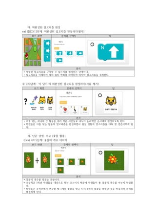 다. 미완성된 알고리즘 완성
ex) ①12/12단계: 미완성된 알고리즘 완성하기(평가)
보기 화면 문제와 선택지 답
분석
Ÿ 적절한 알고리즘을 구성할 수 있는지를 평가하는 단계이다.
Ÿ 알고리즘을 이해하여 새의 위치 변화를 파악하여 마지막 알고리즘을 결정한다.
⓶ 2/3단계: ‘이 닦기’의 미완성된 알고리즘 완성하기(처음 제거)
보기 화면 문제와 선택지 답
분석
Ÿ 이를 닦는 하나의 큰 활동을 여러 작은 사건들로 나누어 논리적인 순서대로 완성하도록 한다.
Ÿ 학생들은 이를 닦는 활동의 알고리즘을 완성하면서 현실 상황과 알고리즘을 더욱 잘 연관시키게 된
다.
라. 단순 덧셈, 비교 (꽃꿀 활용)
⓵ex) 4/15단계: 꽃꿀의 개수 더하기
보기 화면 문제와 선택지 답
분석
Ÿ 꽃꿀의 개수를 맞추는 문항이다.
Ÿ 초등학교 1학년 학생들을 대상으로 하는 코스이기 때문에 학생들이 총 꽃꿀의 개수를 아는지 확인한
다.
Ÿ 학생들은 순차문에서 연습할 때 1개의 꽃꿀을 얻고 다시 1개의 꽃꿀을 얻었던 것을 떠올리며 문제를
해결하게 된다.
 