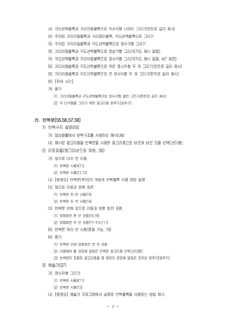 - 9 -
사) 각도선택블록과 거리이동블록으로 직사각형 나머지 그리기(힌트로 길이 제시)
아) 주어진 거리이동블록과 거리점프블록, 각도선택블록으로 그리기
자) 주어진 거리이동블록과 각도선택블록으로 정사각형 그리기
차) 거리이동블록과 각도선택블록으로 정삼각형 그리기(각도 제시 없음)
카) 각도선택블록과 거리이동블록으로 정사각형 그리기(각도 제시 없음, 45° 회전)
타) 거리이동블록과 각도선택블록으로 작은 정사각형 두 개 그리기(힌트로 길이 제시)
파) 거리이동블록과 각도선택블록으로 큰 정사각형 두 개 그리기(힌트로 길이 제시)
하) [자유 시간]
거) 평가
(1) 거리이동블록과 각도선택블록으로 정사각형 절반 그리기(힌트로 길이 제시)
(2) 각 다각형을 그리기 위한 알고리즘 맞추기[맞추기]
라. 반복문(S5,S6,S7,S8)
1) 반복구조 설명(S5)
가) 일상생활에서 반복구조를 사용하는 예시(UN)
나) 제시된 알고리즘을 반복문을 사용한 알고리즘으로 바르게 바꾼 것을 선택[선다형]
2) 미로퍼즐(엥그리버드와 유령, S6)
가) 앞으로 다섯 번 이동
(1) 반복문 사용X(T1)
(2) 반복문 사용(T2,T3)
나) [동영상] 반복문(루프)의 개념과 반복블록 사용 방법 설명
다) 앞으로 이동과 방향 회전
(1) 반복문 한 번 사용(T5)
(2) 반복문 두 번 사용(T4)
라) 반복문 안에 앞으로 이동과 방향 회전 포함
(1) 방향회전 한 번 포함(T6,T8)
(2) 방향회전 두 번 포함(T7-T10,T11)
마) 반복문 여러 번 사용(중첩 가능, T9)
바) 평가
(1) 반복문 안에 방향회전 한 번 포함
(2) 이동해야 할 경로에 알맞은 반복문 알고리즘 선택[선다형]
(3) 반복문이 포함된 알고리즘들 중 화면의 경로에 알맞은 것끼리 맞추기[맞추기]
3) 예술가(S7)
가) 정사각형 그리기
(1) 반복문 사용X(T1)
(2) 반복문 사용(T2)
나) [동영상] 예술가 프로그램에서 실제로 반복블록을 사용하는 방법 제시
 