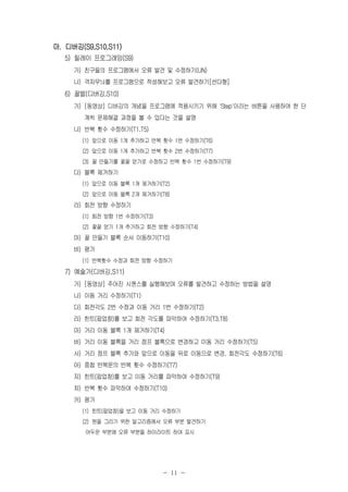 - 11 -
마. 디버깅(S9,S10,S11)
5) 릴레이 프로그래밍(S9)
가) 친구들의 프로그램에서 오류 발견 및 수정하기(UN)
나) 격자무늬를 프로그램으로 작성해보고 오류 발견하기[선다형]
6) 꿀벌(디버깅,S10)
가) [동영상] 디버깅의 개념을 프로그램에 적용시키기 위해 'Step'이라는 버튼을 사용하여 한 단
계씩 문제해결 과정을 볼 수 있다는 것을 설명
나) 반복 횟수 수정하기(T1,T5)
(1) 앞으로 이동 1개 추가하고 반복 횟수 1번 수정하기(T6)
(2) 앞으로 이동 1개 추가하고 반복 횟수 2번 수정하기(T7)
(3) 꿀 만들기를 꽃꿀 얻기로 수정하고 반복 횟수 1번 수정하기(T9)
다) 블록 제거하기
(1) 앞으로 이동 블록 1개 제거하기(T2)
(2) 앞으로 이동 블록 2개 제거하기(T8)
라) 회전 방향 수정하기
(1) 회전 방향 1번 수정하기(T3)
(2) 꽃꿀 얻기 1개 추가하고 회전 방향 수정하기(T4)
마) 꿀 만들기 블록 순서 이동하기(T10)
바) 평가
(1) 반복횟수 수정과 회전 방향 수정하기
7) 예술가(디버깅,S11)
가) [동영상] 주어진 시퀀스를 실행해보며 오류를 발견하고 수정하는 방법을 설명
나) 이동 거리 수정하기(T1)
다) 회전각도 2번 수정과 이동 거리 1번 수정하기(T2)
라) 힌트(팝업창)를 보고 회전 각도를 파악하여 수정하기(T3,T8)
마) 거리 이동 블록 1개 제거하기(T4)
바) 거리 이동 블록을 거리 점프 블록으로 변경하고 이동 거리 수정하기(T5)
사) 거리 점프 블록 추가와 앞으로 이동을 뒤로 이동으로 변경, 회전각도 수정하기(T6)
아) 중첩 반복문의 반복 횟수 수정하기(T7)
자) 힌트(팝업창)를 보고 이동 거리를 파악하여 수정하기(T9)
차) 반복 횟수 파악하여 수정하기(T10)
카) 평가
(1) 힌트(팝업창)을 보고 이동 거리 수정하기
(2) 원을 그리기 위한 알고리즘에서 오류 부분 발견하기
어두운 부분에 오류 부분을 하이라이트 하여 표시
 