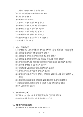 - 13 -
그램의 기능들을 구현할 수 있음을 설명
14) 초기 설정하기(클릭할 때 펄럭이며 소리 출력)
15) 게임 종료 설정하기
16) 캐릭터 스피드 설정하기
17) 캐릭터 소리 출력과 점수 획득 설정하기
18) 캐릭터 소리 출력 추가와 게임 종료 설정하기
19) 캐릭터 초기 설정 후 점수 획득 확인하기
20) 캐릭터 소리 출력과 랜덤 배경 설정하기
21) 캐릭터 랜덤 설정과 랜덤 배경 설정하기
22) 물체에 부딪칠 때 점수가 0이 되도록 설정하기
23) [자유롭게 게임 만들기]
차. 이야기 만들기(S17)
24) [동영상] Play Lab에서 방향키와 블록들을 조작하여 다양한 효과를 낼 수 있음을 설명
25) 실행했을 때 캐릭터가 문장을 말하도록 설정하기
26) 실행했을 때 캐릭터1과 캐릭터2가 대화 주고 받게 설정하기
27) 실행했을 때 캐릭터1이 오른쪽으로 이동하여 캐릭터2를 만나게 설정하기
28) 캐릭터1이 오른쪽으로 (100이상) 이동할 때 캐릭터2에 닿으면 말을 하도록 설정하기
29) 캐릭터를 클릭했을 때 말을 하도록 설정하기
30) 각 방향키를 눌렀을 때 그 방향으로 움직이도록 설정하기
31) 캐릭터2가 위아래로 무한반복 움직이도록 설정하기
32) 캐릭터1이 위아래로 무한반복 움직이는 캐릭터2에 닿았을 때 소리를 내며 말하도록 설
정하기
33) 캐릭터1이 캐릭터2를 피해 캐릭터3에 닿았을 때 점수가 올라가도록 설정하기
34) 배경을 랜덤으로 설정하고 캐릭터1이 랜덤한 속도로 움직이도록 설정하기
35) [자신만의 이야기 만들기]
카. 개인정보 보호(S18)
36) 'Follow the digital trail' 을 읽고 디지털 흔적에 대한 개념 알기(UN)
37) 디지털 흔적을 가장 많이 남긴 동물 선택하기[선다형]
타. 중첩 반복문(예술가,S19)
38) 반복문을 세 번 실행하는 중첩 반복문 만들기(T1)
 