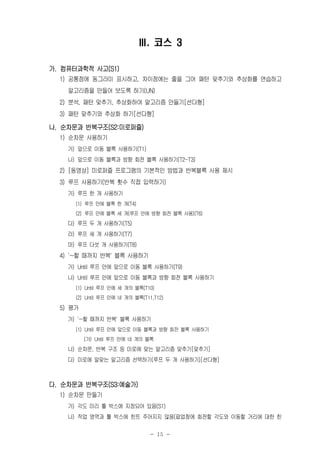 - 15 -
Ⅲ. 코스 3
가. 컴퓨터과학적 사고(S1)
1) 공통점에 동그라미 표시하고, 차이점에는 줄을 그어 패턴 맞추기와 추상화를 연습하고
알고리즘을 만들어 보도록 하기(UN)
2) 분석, 패턴 맞추기, 추상화하여 알고리즘 만들기[선다형]
3) 패턴 맞추기와 추상화 하기[선다형]
나. 순차문과 반복구조(S2:미로퍼즐)
1) 순차문 사용하기
가) 앞으로 이동 블록 사용하기(T1)
나) 앞으로 이동 블록과 방향 회전 블록 사용하기(T2-T3)
2) [동영상] 미로퍼즐 프로그램의 기본적인 방법과 반복블록 사용 제시
3) 루프 사용하기(반복 횟수 직접 입력하기)
가) 루프 한 개 사용하기
(1) 루프 안에 블록 한 개(T4)
(2) 루프 안에 블록 세 개(루프 안에 방향 회전 블록 사용)(T6)
다) 루프 두 개 사용하기(T5)
라) 루프 세 개 사용하기(T7)
마) 루프 다섯 개 사용하기(T8)
4) '~할 때까지 반복' 블록 사용하기
가) Until 루프 안에 앞으로 이동 블록 사용하기(T9)
나) Until 루프 안에 앞으로 이동 블록과 방향 회전 블록 사용하기
(1) Until 루프 안에 세 개의 블록(T10)
(2) Until 루프 안에 네 개의 블록(T11,T12)
5) 평가
가) '~할 때까지 반복' 블록 사용하기
(1) Until 루프 안에 앞으로 이동 블록과 방향 회전 블록 사용하기
(가) Until 루프 안에 네 개의 블록
나) 순차문, 반복 구조 등 미로에 맞는 알고리즘 맞추기[맞추기]
다) 미로에 알맞는 알고리즘 선택하기(루프 두 개 사용하기)[선다형]
다. 순차문과 반복구조(S3:예술가)
1) 순차문 만들기
가) 각도 미리 툴 박스에 지정되어 있음(S1)
나) 작업 영역과 툴 박스에 힌트 주어지지 않음(팝업창에 회전할 각도와 이동할 거리에 대한 힌
 