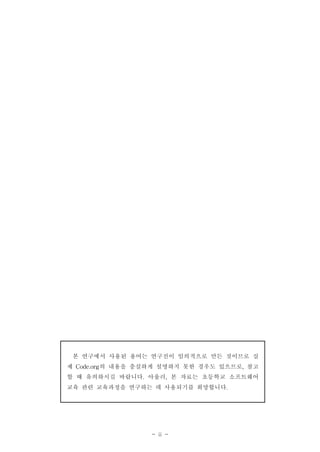 - ii -
본 연구에서 사용된 용어는 연구진이 임의적으로 만든 것이므로 실
제 Code.org의 내용을 충실하게 설명하지 못한 경우도 있으므로, 참고
할 때 유의하시길 바랍니다. 아울러, 본 자료는 초등학교 소프트웨어
교육 관련 교육과정을 연구하는 데 사용되기를 희망합니다.
 