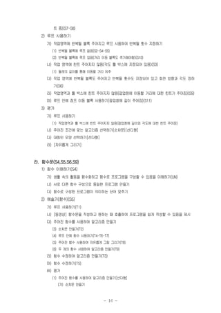- 16 -
트 줌)(S7-S8)
2) 루프 사용하기
가) 작업영역에 반복될 블록 주어지고 루프 사용하여 반복될 횟수 지정하기
(1) 반복될 블록에 루프 없음(S2-S4-S5)
(2) 반복될 블록에 루프 있음(거리 이동 블록도 추가해야함)(S10)
나) 작업 영역에 힌트 주어지지 않음(각도 툴 박스에 지정되어 있음)(S3)
(1) 둘레의 길이를 통해 이동할 거리 유추
다) 작업 영역에 반복될 블록도 주어지고 반복될 횟수도 지정되어 있고 회전 방향과 각도 정하
기(S6)
라) 작업영역과 툴 박스에 힌트 주어지지 않음(팝업창에 이동할 거리에 대한 힌트가 주어짐)(S9)
마) 루프 안에 점프 이동 블록 사용하기(팝업창에 길이 주어짐)(S11)
3) 평가
가) 루프 사용하기
(1) 작업영역과 툴 박스에 힌트 주어지지 않음(팝업창에 길이와 각도에 대한 힌트 주어짐)
나) 주어진 조건에 맞는 알고리즘 선택하기(순차문)[선다형]
다) 대칭인 모양 선택하기[선다형]
라) [자유롭게 그리기]
라. 함수문(S4,S5,S6,S9)
1) 함수 이해하기(S4)
가) 생활 속의 활동을 함수화하고 함수로 프로그램을 구성할 수 있음을 이해하기(UN)
나) 서로 다른 함수 구성으로 동일한 프로그램 만들기
다) 함수로 구성한 프로그램이 의미하는 단어 맞추기
2) 예술가(함수)(S5)
가) 루프 사용하기(T1)
나) [동영상] 함수문을 작성하고 원하는 때 호출하여 프로그램을 쉽게 작성할 수 있음을 제시
다) 주어진 함수를 사용하여 알고리즘 만들기
(3) 순차문 만들기(T2)
(4) 루프 안에 함수 사용하기(T4-T6-T7)
(5) 주어진 함수 사용하여 자유롭게 그림 그리기(T8)
(6) 두 개의 함수 사용하여 알고리즘 만들기(T9)
라) 함수 수정하여 알고리즘 만들기(T3)
마) 함수 수정하기(T5)
바) 평가
(1) 주어진 함수를 사용하여 알고리즘 만들기[선다형]
(가) 순차문 만들기
 