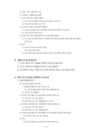 - 18 -
가) Until 루프 사용하기(T1-T2)
나) [동영상] if 블록에 대해 설명
다) Until 루프 안에 if 블록 사용하기
(1) 이미 주어진 알고리즘에 왼쪽 방향 회전 블록만 추가하기(T3)
(2) 직접 알고리즘 만들기(T4,T5,T6,T7)
라) Until 루프 안에 if~else 블록 사용하기
(1) 주어진 알고리즘에 앞으로 이동 블록과 왼쪽 방향 회전 블록만 추가하기(T8)
(2) 직접 알고리즘 만들기(T9,T10)
마) Until 루프 안의 if~else 블록 안에 if~else 블록 사용하기
(1) 미리 주어진 알고리즘에 앞으로 이동 블록과 왼쪽 방향 회전 블록과 오른쪽 방향 회전 블록만 추
가하기(T10)
바) 평가
(1) Until 루프 안에 if~else 블록 사용하기
(가) 직접 알고리즘 만들기
(2) 미로 퍼즐에 알맞은 알고리즘 선택하기(Until루프 안에 if블록 사용하기)[선다형]
바. 생활 속의 알고리즘(S10)
1) 주사위 게임의 작은 단계들을 명명하여 알고리즘 만들기(UN)
2) 주사위 게임에서의 단계들을 논리적인 순서로 배열하기
3) 알고리즘으로 만들기 적절한 대상 선택하기(현실과 온라인 상의 호환)[선다형]
사. 중첩 반복 및 While 반복문(S11,S12,S13)
1) 예술가(중첩반복,S11)
바) 주어진 알고리즘 루프에 넣기
(1) 팝업창에 반복될 횟수 힌트 주어짐(T1-T2)
(가) [동영상] 중첩 반복문의 개념과 블록 사용방법을 설명
(2) 반복 횟수 힌트 없음(T6)
사) 주어진 알고리즘에 각도 변경 블록 추가하여 루프에 넣기
(1) 반복 횟수와 각도 힌트 없음(T3)
(2) 반복 횟수와 각도 힌트 있음(팝업창)(T7-T9-T10)
아) 주어진 알고리즘에 거리 이동 블록 추가하여 루프에 넣기
(1) 반복 횟수와 거리 힌트 없음(T4)
(2) 반복 횟수와 거리 힌트 있음(팝업창)(T8)
자) 주어진 알고리즘에 각도 변경 블록과 거리 이동 블록 추가하여 루프에 넣기
(1) 반복 횟수와 거리와 각도 힌트 없음(T5)
차) 평가
(1) 주어진 알고리즘에 각도 변경 블록 추가하여 루프에 넣기
 
