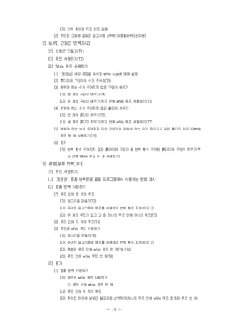 - 19 -
(가) 반복 횟수와 각도 힌트 없음
(2) 주어진 그림에 알맞은 알고리즘 선택하기(중첩반복)[선다형]
2) 농부(~인동안 반복,S12)
카) 순차문 만들기(T1)
타) 루프 사용하기(T2)
파) While 루프 사용하기
(1) [동영상] 세차 과정을 예시로 while loop에 대해 설명
(2) 흙더미와 구덩이의 수가 주어짐(T3)
(3) 메워야 하는 수가 주어지지 않은 구덩이 메우기
(가) 한 개의 구덩이 메우기(T4)
(나) 두 개의 구덩이 메우기(루프 안에 while 루프 사용하기)(T5)
(4) 치워야 하는 수가 주어지지 않은 흙더미 치우기
(가) 한 개의 흙더미 치우기(T6)
(나) 세 개의 흙더미 치우기(루프 안에 while 루프 사용하기)(T7)
(5) 메워야 하는 수가 주어지지 않은 구덩이와 치워야 하는 수가 주어지지 않은 흙더미 치우기(While
루프 두 개 사용하기)(T8)
(6) 평가
(가) 반복 횟수 주어지지 않은 흙더미와 구덩이 & 반복 횟수 주어진 흙더미와 구덩이 치우기(루
프 안에 While 루프 두 개 사용하기)
3) 꿀벌(중첩 반복,S13)
가) 루프 사용하기
나) [동영상] 중첩 반복문을 꿀벌 프로그램에서 사용하는 방법 제시
다) 중첩 반복 사용하기
(7) 루프 안에 한 개의 루프
(가) 알고리즘 만들기(T2)
(나) 주어진 알고리즘에 루프를 사용하여 반복 횟수 지정하기(T3)
(다) 두 개의 루프가 있고 그 중 하나의 루프 안에 하나의 루프(T5)
(8) 루프 안에 두 개의 루프(T4)
(9) 루프와 while 루프 사용하기
(가) 알고리즘 만들기(T6)
(나) 주어진 알고리즘에 루프를 사용하여 반복 횟수 지정하기(T7)
(다) 중첩된 루프 안에 while 루프 한 개(T8-T10)
(라) 루프 안에 while 루프 한 개(T9)
라) 평가
(1) 중첩 반복 사용하기
(가) 루프와 while 루프 사용하기
① 루프 안에 while 루프 한 개
(나) 루프 안에 두 개의 루프
(다) 주어진 미로에 알맞은 알고리즘 선택하기(하나의 루프 안에 while 루프 한개와 루프 한 개)
 