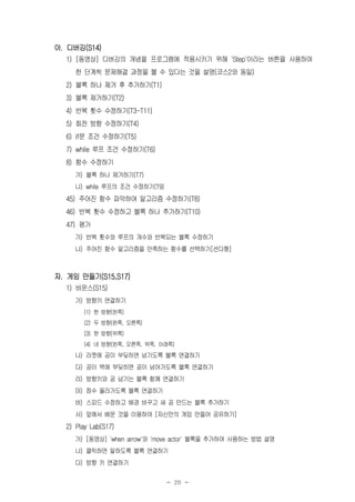 - 20 -
아. 디버깅(S14)
1) [동영상] 디버깅의 개념을 프로그램에 적용시키기 위해 'Step'이라는 버튼을 사용하여
한 단계씩 문제해결 과정을 볼 수 있다는 것을 설명(코스2와 동일)
2) 블록 하나 제거 후 추가하기(T1)
3) 블록 제거하기(T2)
4) 반복 횟수 수정하기(T3-T11)
5) 회전 방향 수정하기(T4)
6) if문 조건 수정하기(T5)
7) while 루프 조건 수정하기(T6)
8) 함수 수정하기
가) 블록 하나 제거하기(T7)
나) while 루프의 조건 수정하기(T9)
45) 주어진 함수 파악하여 알고리즘 수정하기(T8)
46) 반복 횟수 수정하고 블록 하나 추가하기(T10)
47) 평가
가) 반복 횟수와 루프의 개수와 반복되는 블록 수정하기
나) 주어진 함수 알고리즘을 만족하는 함수를 선택하기[선다형]
자. 게임 만들기(S15,S17)
1) 바운스(S15)
가) 방향키 연결하기
(1) 한 방향(왼쪽)
(2) 두 방향(왼쪽, 오른쪽)
(3) 한 방향(위쪽)
(4) 네 방향(왼쪽, 오른쪽, 위쪽, 아래쪽)
나) 라켓에 공이 부딪히면 넘기도록 블록 연결하기
다) 공이 벽에 부딪히면 공이 넘어가도록 블록 연결하기
라) 방향키와 공 넘기는 블록 함께 연결하기
마) 점수 올라가도록 블록 연결하기
바) 스피드 수정하고 배경 바꾸고 새 공 만드는 블록 추가하기
사) 앞에서 배운 것을 이용하여 [자신만의 게임 만들어 공유하기]
2) Play Lab(S17)
가) [동영상] 'when arrow'와 'move actor' 블록을 추가하여 사용하는 방법 설명
나) 클릭하면 말하도록 블록 연결하기
다) 방향 키 연결하기
 