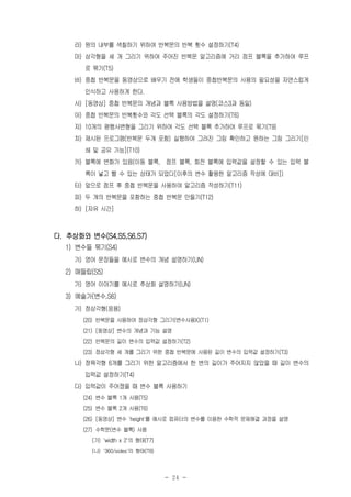 - 24 -
라) 원의 내부를 색칠하기 위하여 반복문의 반복 횟수 설정하기(T4)
마) 삼각형을 세 개 그리기 위하여 주어진 반복문 알고리즘에 거리 점프 블록을 추가하여 루프
로 묶기(T5)
바) 중첩 반복문을 동영상으로 배우기 전에 학생들이 중첩반복문의 사용의 필요성을 자연스럽게
인식하고 사용하게 한다.
사) [동영상] 중첩 반복문의 개념과 블록 사용방법을 설명(코스3과 동일)
아) 중첩 반복문의 반복횟수와 각도 선택 블록의 각도 설정하기(T6)
자) 10개의 평행사변형을 그리기 위하여 각도 선택 블록 추가하여 루프로 묶기(T9)
차) 제시된 프로그램(반복문 두개 포함) 실행하여 그려진 그림 확인하고 원하는 그림 그리기[인
쇄 및 공유 가능](T10)
카) 블록에 변화가 있음(이동 블록, 점프 블록, 회전 블록에 입력값을 설정할 수 있는 입력 블
록이 넣고 뺄 수 있는 상태가 되었다[이후의 변수 활용한 알고리즘 작성에 대비])
타) 앞으로 점프 후 중첩 반복문을 사용하여 알고리즘 작성하기(T11)
파) 두 개의 반복문을 포함하는 중첩 반복문 만들기(T12)
하) [자유 시간]
다. 추상화와 변수(S4,S5,S6,S7)
1) 변수들 묶기(S4)
가) 영어 문장들을 예시로 변수의 개념 설명하기(UN)
2) 매들립(S5)
가) 영어 이야기를 예시로 추상화 설명하기(UN)
3) 예술가(변수,S6)
가) 정삼각형(응용)
(20) 반복문을 사용하여 정삼각형 그리기(변수사용X)(T1)
(21) [동영상] 변수의 개념과 기능 설명
(22) 반복문의 길이 변수의 입력값 설정하기(T2)
(23) 정삼각형 세 개를 그리기 위한 중첩 반복문에 사용된 길이 변수의 입력값 설정하기(T3)
나) 정육각형 6개를 그리기 위한 알고리즘에서 한 변의 길이가 주어지지 않았을 때 길이 변수의
입력값 설정하기(T4)
다) 입력값이 주어졌을 때 변수 블록 사용하기
(24) 변수 블록 1개 사용(T5)
(25) 변수 블록 2개 사용(T6)
(26) [동영상] 변수 'height'를 예시로 컴퓨터의 변수를 이용한 수학적 문제해결 과정을 설명
(27) 수학문(변수 블록) 사용
(가) 'width x 2'의 형태(T7)
(나) '360/sides'의 형태(T8)
 