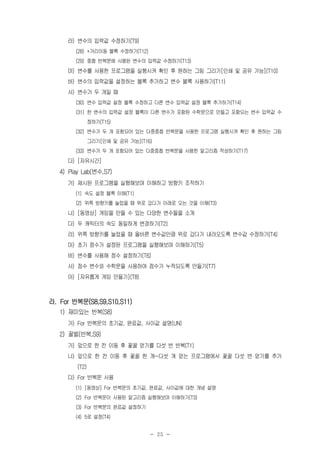 - 25 -
라) 변수의 입력값 수정하기(T9)
(28) +거리이동 블록 수정하기(T12)
(29) 중첩 반복문에 사용된 변수의 입력값 수정하기(T13)
마) 변수를 사용한 프로그램을 실행시켜 확인 후 원하는 그림 그리기[인쇄 및 공유 가능](T10)
바) 변수의 입력값을 설정하는 블록 추가하고 변수 블록 사용하기(T11)
사) 변수가 두 개일 때
(30) 변수 입력값 설정 블록 수정하고 다른 변수 입력값 설정 블록 추가하기(T14)
(31) 한 변수의 입력값 설정 블록이 다른 변수가 포함된 수학문으로 만들고 포함되는 변수 입력값 수
정하기(T15)
(32) 변수가 두 개 포함되어 있는 다중중첩 반복문을 사용한 프로그램 실행시켜 확인 후 원하는 그림
그리기[인쇄 및 공유 가능](T16)
(33) 변수가 두 개 포함되어 있는 다중중첩 반복문을 사용한 알고리즘 작성하기(T17)
다) [자유시간]
4) Play Lab(변수,S7)
가) 제시된 프로그램을 실행해보며 이해하고 방향키 조작하기
(1) 속도 설정 블록 이해(T1)
(2) 위쪽 방향키를 눌렀을 때 위로 갔다가 아래로 오는 것을 이해(T3)
나) [동영상] 게임을 만들 수 있는 다양한 변수들을 소개
다) 두 캐릭터의 속도 동일하게 변경하기(T2)
라) 위쪽 방향키를 눌렀을 때 올바른 변수값만큼 위로 갔다가 내려오도록 변수값 수정하기(T4)
마) 초기 점수가 설정된 프로그램을 실행해보며 이해하기(T5)
바) 변수를 사용해 점수 설정하기(T6)
사) 점수 변수와 수학문을 사용하여 점수가 누적되도록 만들기(T7)
아) [자유롭게 게임 만들기](T8)
라. For 반복문(S8,S9,S10,S11)
1) 재미있는 반복(S8)
가) For 반복문의 초기값, 완료값, 사이값 설명(UN)
2) 꿀벌(반복,S9)
가) 앞으로 한 칸 이동 후 꽃꿀 얻기를 다섯 번 반복(T1)
나) 앞으로 한 칸 이동 후 꽃꿀 한 개~다섯 개 얻는 프로그램에서 꽃꿀 다섯 번 얻기를 추가
(T2)
다) For 반복문 사용
(1) [동영상] For 반복문의 초기값, 완료값, 사이값에 대한 개념 설명
(2) For 반복문이 사용된 알고리즘 실행해보며 이해하기(T3)
(3) For 반복문의 완료값 설정하기
(4) 5로 설정(T4)
 