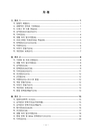 - iii -
차 례
Ⅰ. 코스 1 ···················································································································· 1
가. 방향키 배열(S1) ·········································································································· 1
나. 공통적인 언어로 기호화(S2) ···················································································· 1
다. 드래그 앤 드롭 연습(S3) ·························································································· 1
라. 순차문(S4,S7,S8,S10,S11) ··························································································· 1
마. 디버깅(S5) ···················································································································· 4
바. 생활 속의 알고리즘(S6) ···························································································· 4
사. 프로그래밍 자세(인내심) 학습(S9) ·········································································· 5
아. 반복문(S12,S13,S14,S18) ···························································································· 5
자. 이벤트(S15) ·················································································································· 6
차. 이야기 만들기(S16) ···································································································· 7
카. 개인정보 보호(S17) ···································································································· 7
Ⅱ. 코스 2 ···················································································································· 8
가. 기호화 및 프로그래밍(S1) ························································································ 8
나. 생활 속의 알고리즘(S2) ···························································································· 8
다. 순차문(S3,S4) ··············································································································· 8
라. 반복문(S5,S6,S7,S8) ···································································································· 9
마. 디버깅(S9,S10,S11) ··································································································· 11
바. 조건문(S12,S13) ········································································································ 12
사. 2진법(S14) ················································································································· 12
아. 이벤트(S15)=코스1과 동일 ····················································································· 12
자. 게임 만들기(S16) ······································································································ 12
차. 이야기 만들기(S17) ·································································································· 13
카. 개인정보 보호(S18) ·································································································· 13
타. 중첩 반복문(예술가,S19) ························································································· 13
Ⅲ. 코스 3 ·················································································································· 15
가. 컴퓨터과학적 사고(S1) ···························································································· 15
나. 순차문과 반복구조(S2:미로퍼즐) ··········································································· 15
다. 순차문과 반복구조(S3:예술가) ··············································································· 15
라. 함수문(S4,S5,S6,S9) ·································································································· 16
마. 조건문(S7,S8) ············································································································· 17
바. 생활 속의 알고리즘(S10) ························································································ 18
사. 중첩 반복 및 While 반복문(S11,S12,S13) ··························································· 18
아. 디버깅(S14) ················································································································ 20
 