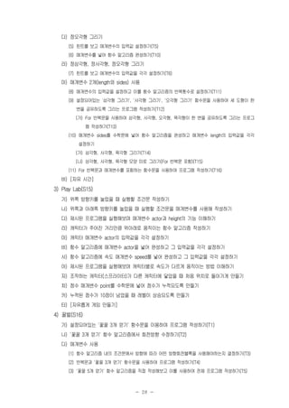 - 28 -
다) 정오각형 그리기
(5) 힌트를 보고 매개변수의 입력값 설정하기(T5)
(6) 매개변수를 넣어 함수 알고리즘 완성하기(T10)
라) 정삼각형, 정사각형, 정오각형 그리기
(7) 힌트를 보고 매개변수의 입력값을 각각 설정하기(T6)
마) 매개변수 2개(length와 sides) 사용
(8) 매개변수의 입력값을 설정하고 이를 함수 알고리즘의 반복횟수로 설정하기(T11)
(9) 설정되어있는 '삼각형 그리기', '사각형 그리기', '오각형 그리기' 함수문을 사용하여 세 도형이 한
변을 공유하도록 그리는 프로그램 작성하기(T12)
(가) For 반복문을 사용하여 삼각형, 사각형, 오각형, 육각형이 한 변을 공유하도록 그리는 프로그
램 작성하기(T13)
(10) 매개변수 sides를 수학문에 넣어 함수 알고리즘을 완성하고 매개변수 length의 입력값을 각각
설정하기
(가) 삼각형, 사각형, 육각형 그리기(T14)
(나) 삼각형, 사각형, 육각형 모양 미로 그리기(For 반복문 포함)(T15)
(11) For 반복문과 매개변수를 포함하는 함수문을 사용하여 프로그램 작성하기(T16)
바) [자유 시간]
3) Play Lab(S15)
가) 위쪽 방향키를 눌렀을 때 실행할 조건문 작성하기
나) 위쪽과 아래쪽 방향키를 눌렀을 때 실행할 조건문을 매개변수를 사용해 작성하기
다) 제시된 프로그램을 실행해보며 매개변수 actor과 height의 기능 이해하기
라) 캐릭터가 주어진 거리만큼 위아래로 움직이는 함수 알고리즘 작성하기
마) 캐릭터 매개변수 actor의 입력값을 각각 설정하기
바) 함수 알고리즘에 매개변수 actor을 넣어 완성하고 그 입력값을 각각 설정하기
사) 함수 알고리즘에 속도 매개변수 speed를 넣어 완성하고 그 입력값을 각각 설정하기
아) 제시된 프로그램을 실행해보며 캐릭터별로 속도가 다르게 움직이는 방법 이해하기
자) 조작하는 캐릭터(스프라이터)가 다른 캐릭터에 닿았을 때 처음 위치로 돌아가게 만들기
차) 점수 매개변수 point를 수학문에 넣어 점수가 누적되도록 만들기
카) 누적된 점수가 10점이 넘었을 때 레벨이 상승되도록 만들기
타) [자유롭게 게임 만들기]
4) 꿀벌(S16)
가) 설정되어있는 '꽃꿀 3개 얻기' 함수문을 이용하여 프로그램 작성하기(T1)
나) '꽃꿀 3개 얻기' 함수 알고리즘에서 회전방향 수정하기(T2)
다) 매개변수 사용
(1) 함수 알고리즘 내의 조건문에서 방향에 따라 어떤 방향회전블록을 사용해야하는지 결정하기(T3)
(2) 반복문과 '꽃꿀 3개 얻기' 함수문을 사용하여 프로그램 작성하기(T4)
(3) '꽃꿀 5개 얻기' 함수 알고리즘을 직접 작성해보고 이를 사용하여 전체 프로그램 작성하기(T5)
 