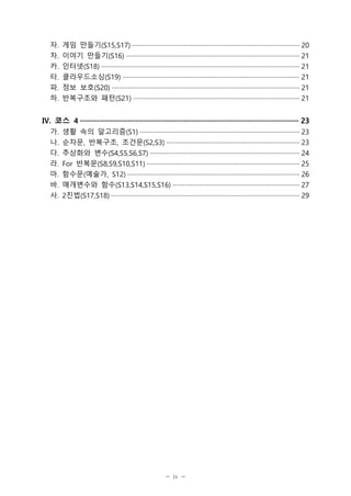 - iv -
자. 게임 만들기(S15,S17) ······························································································ 20
차. 이야기 만들기(S16) ·································································································· 21
카. 인터넷(S18) ················································································································ 21
타. 클라우드소싱(S19) ···································································································· 21
파. 정보 보호(S20) ·········································································································· 21
하. 반복구조와 패턴(S21) ······························································································ 21
Ⅳ. 코스 4 ·················································································································· 23
가. 생활 속의 알고리즘(S1) ·························································································· 23
나. 순차문, 반복구조, 조건문(S2,S3) ··········································································· 23
다. 추상화와 변수(S4,S5,S6,S7) ···················································································· 24
라. For 반복문(S8,S9,S10,S11) ······················································································ 25
마. 함수문(예술가, S12) ································································································· 26
바. 매개변수와 함수(S13,S14,S15,S16) ······································································· 27
사. 2진법(S17,S18) ·········································································································· 29
 