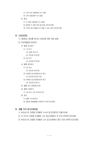 - 4 -
(1) 섞여 있지 않음(방향 지시 있음)
(2) 섞여 있음(방향 지시 없음)
라) 평가
(1) 두 방향 이동(방향 지시 없음)
(2) 올바른 두 방향 이동 알고리즘 선택[선다형]
(3) 주어진 알고리즘을 보고 찾을 수 있는 글자 선택[선다형]
마. 디버깅(S5)
1) [동영상] 체조를 예시로 디버깅에 대한 개념 설명
2) 미로퍼즐(엥그리버드)
가) 블록 추가하기
(1) 1개 추가
(가) 끝에 추가{T1}
(나) 중간에 추가{T2}
(2) 2개 추가
(가) 중간에 추가{T8}
나) 블록 제거하기
(1) 2개 제거
(가) 중간에 제거{T3}
(2) (복잡한 알고리즘에서)1개 제거
(가) 중간에 제거{T5,T6}
(3) (복잡한 알고리즘에서)3개 제거
(가) 중간에 제거{T7}
다) 블록 순서 변경하기{T4}
라) 블록 수정하기
(1) 2개 제거, 2개 추가{T9,T10}
마) 평가
(1) 블록 1개 제거하기
(2) 올바른 방향블록을 선택하여 추가하기[선다형]
바. 생활 속의 알고리즘(S6)
1) 씨앗심기의 과정을 단계별로 나누어 알고리즘으로 만들기(UN)
2) 이 닦기의 과정을 단계별로 나눈 알고리즘에서 첫 단계 선택하기[선다형]
3) 씨앗심기의 과정을 단계별로 나눈 알고리즘에서 중간 단계 선택하기[선다형]
 