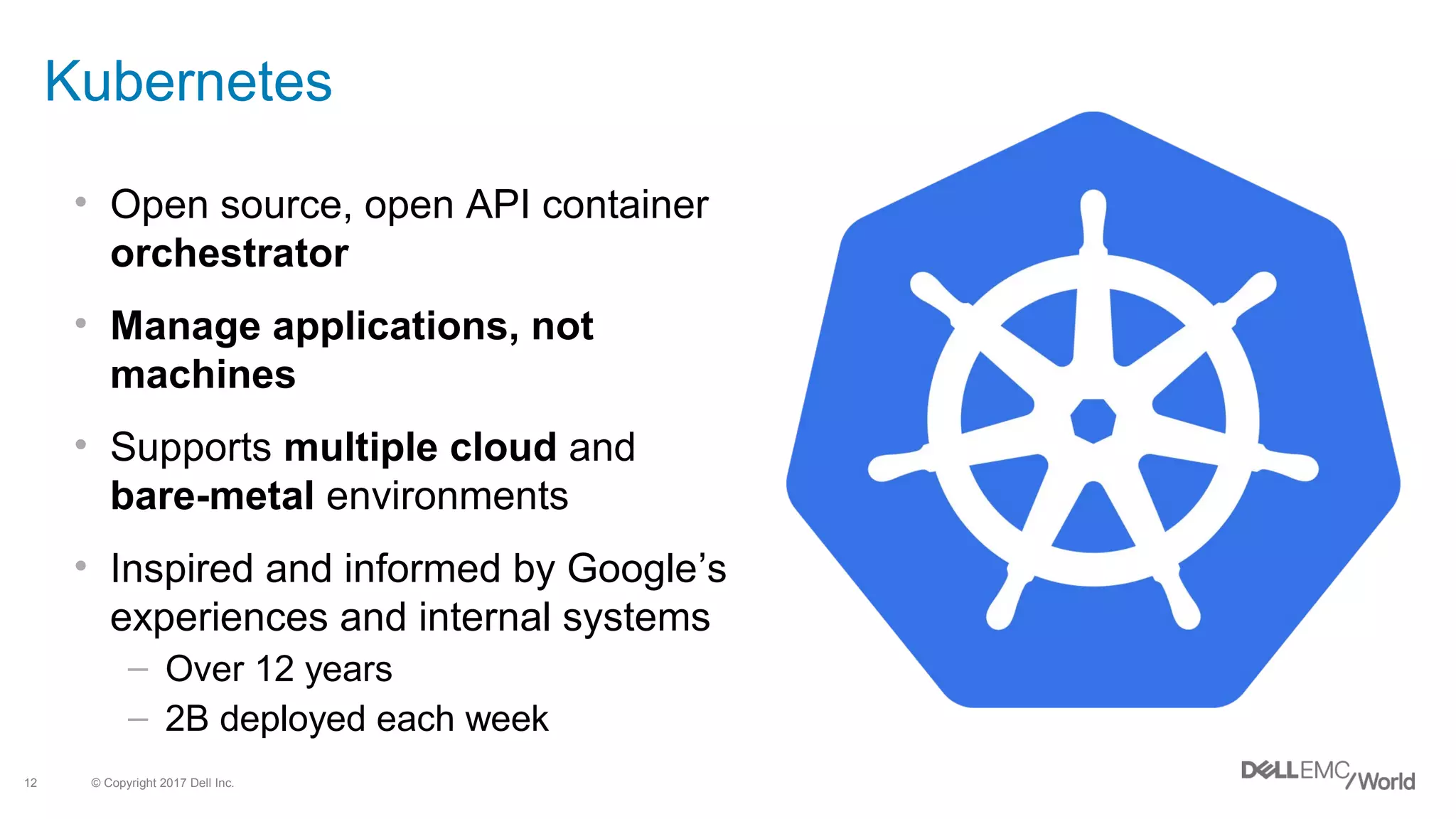 © Copyright 2017 Dell Inc.12
• Open source, open API container
orchestrator
• Manage applications, not
machines
• Supports multiple cloud and
bare-metal environments
• Inspired and informed by Google’s
experiences and internal systems
– Over 12 years
– 2B deployed each week
Kubernetes
 