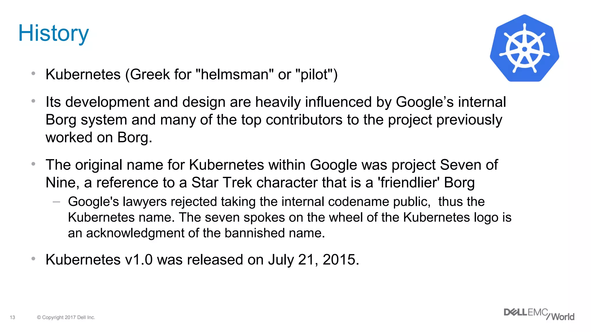 © Copyright 2017 Dell Inc.13
History
• Kubernetes (Greek for "helmsman" or "pilot")
• Its development and design are heavily influenced by Google’s internal
Borg system and many of the top contributors to the project previously
worked on Borg.
• The original name for Kubernetes within Google was project Seven of
Nine, a reference to a Star Trek character that is a 'friendlier' Borg
– Google's lawyers rejected taking the internal codename public, thus the
Kubernetes name. The seven spokes on the wheel of the Kubernetes logo is
an acknowledgment of the bannished name.
• Kubernetes v1.0 was released on July 21, 2015.
 