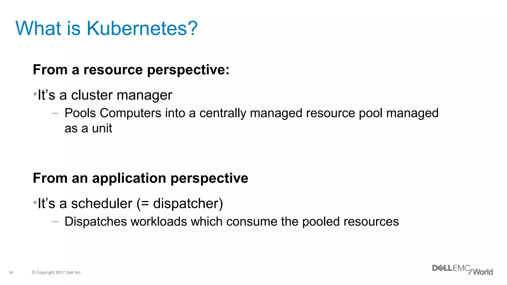 © Copyright 2017 Dell Inc.14
What is Kubernetes?
From a resource perspective:
•It’s a cluster manager
– Pools Computers into a centrally managed resource pool managed
as a unit
From an application perspective
•It’s a scheduler (= dispatcher)
– Dispatches workloads which consume the pooled resources
 