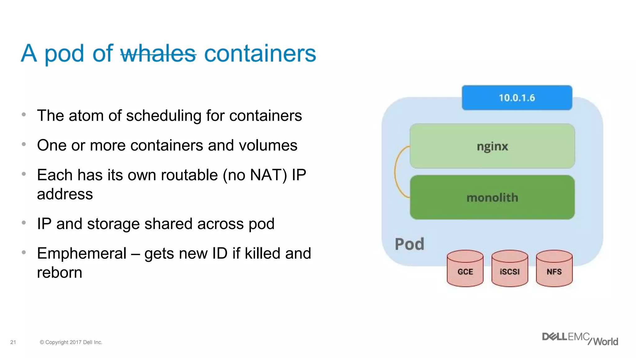 © Copyright 2017 Dell Inc.21
• The atom of scheduling for containers
• One or more containers and volumes
• Each has its own routable (no NAT) IP
address
• IP and storage shared across pod
• Emphemeral – gets new ID if killed and
reborn
 