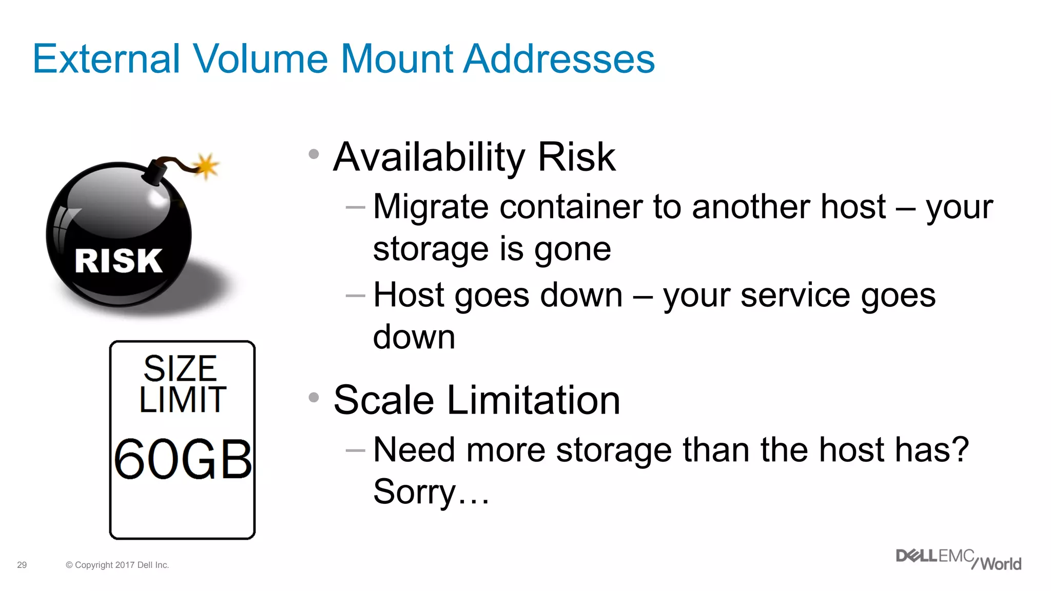 © Copyright 2017 Dell Inc.29
External Volume Mount Addresses
• Availability Risk
– Migrate container to another host – your
storage is gone
– Host goes down – your service goes
down
• Scale Limitation
– Need more storage than the host has?
Sorry…
 