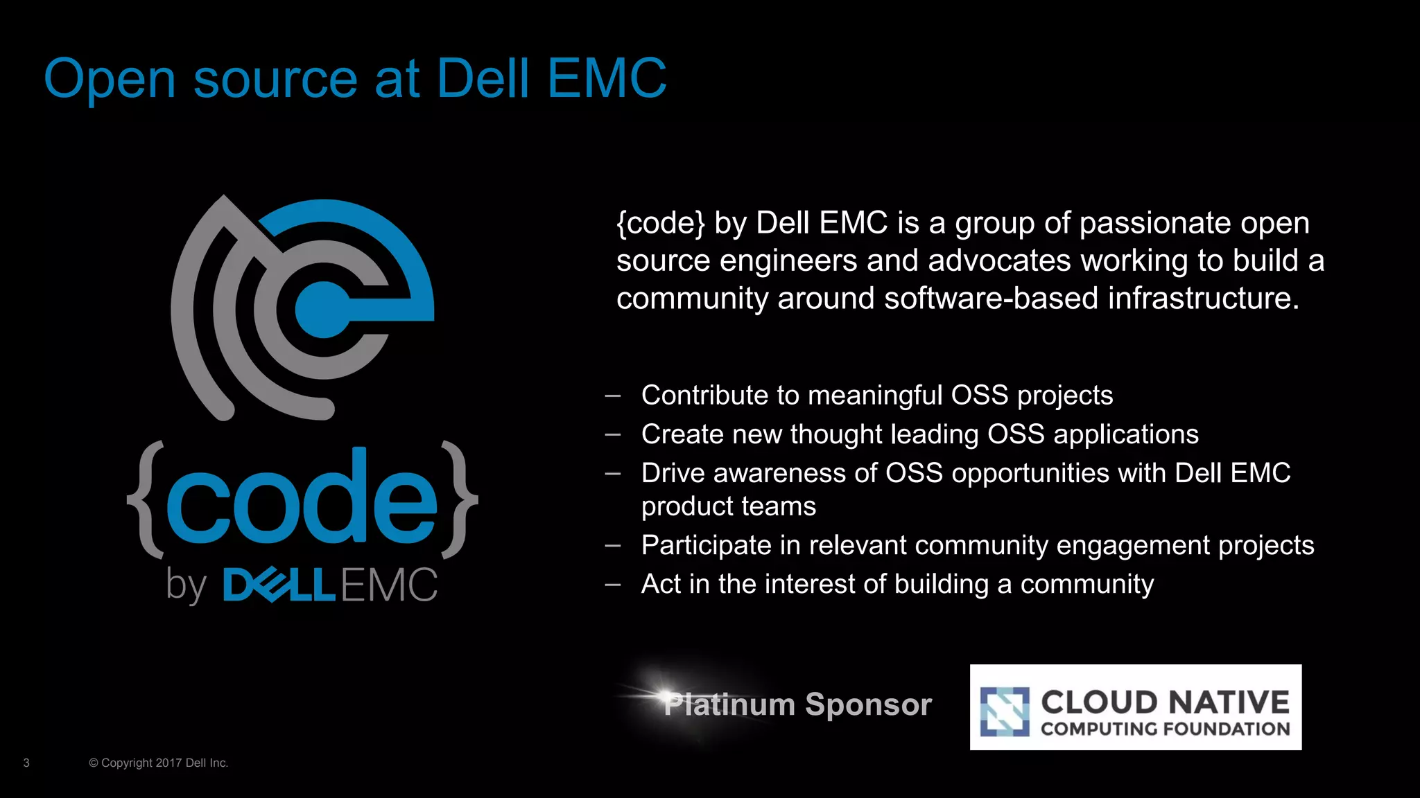 © Copyright 2017 Dell Inc.3
Open source at Dell EMC
– Contribute to meaningful OSS projects
– Create new thought leading OSS applications
– Drive awareness of OSS opportunities with Dell EMC
product teams
– Participate in relevant community engagement projects
– Act in the interest of building a community
{code} by Dell EMC is a group of passionate open
source engineers and advocates working to build a
community around software-based infrastructure.
Platinum SponsorPlatinum Sponsor
 