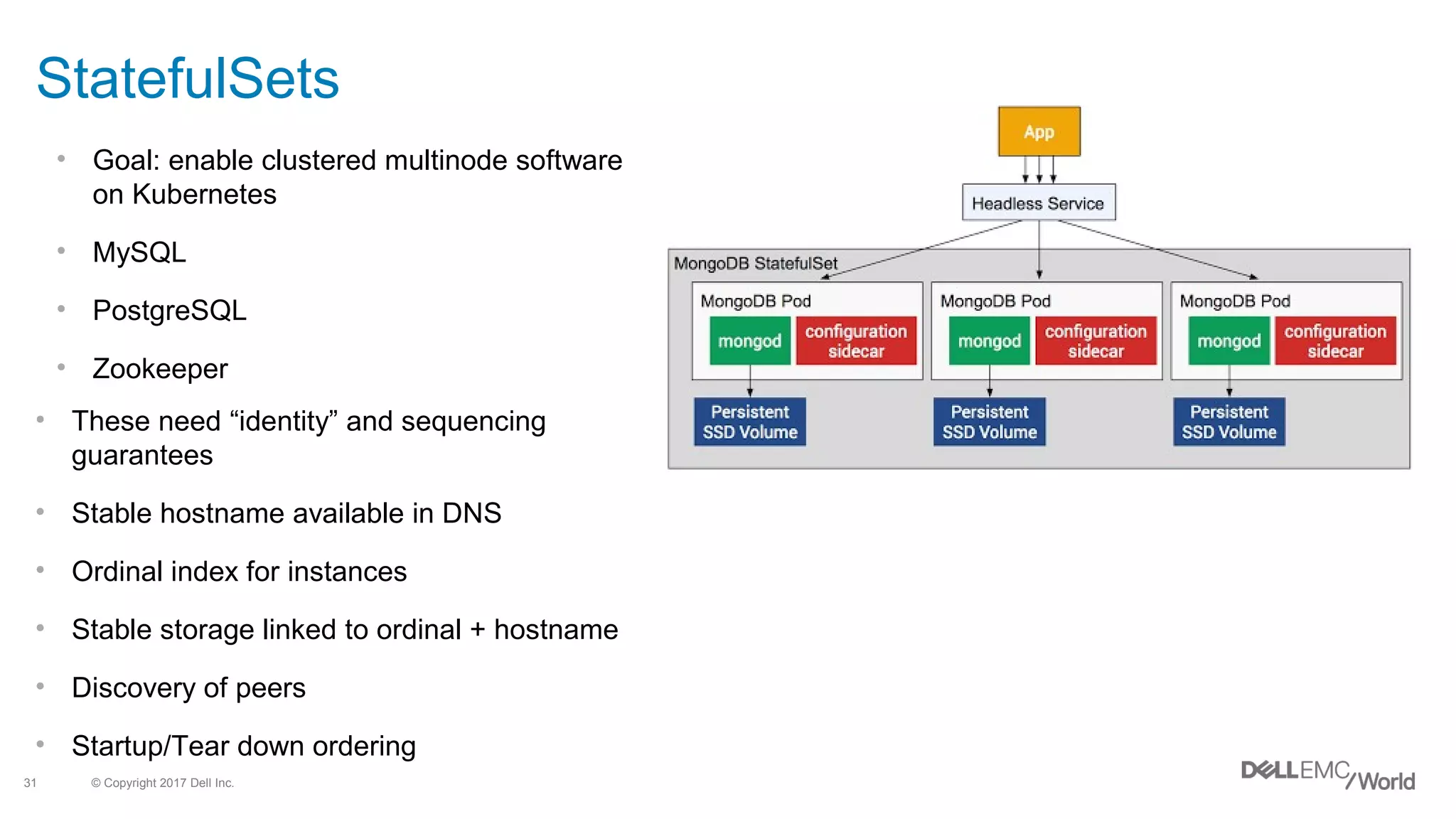 © Copyright 2017 Dell Inc.31
StatefulSets
• Goal: enable clustered multinode software
on Kubernetes
• MySQL
• PostgreSQL
• Zookeeper
• These need “identity” and sequencing
guarantees
• Stable hostname available in DNS
• Ordinal index for instances
• Stable storage linked to ordinal + hostname
• Discovery of peers
• Startup/Tear down ordering
 