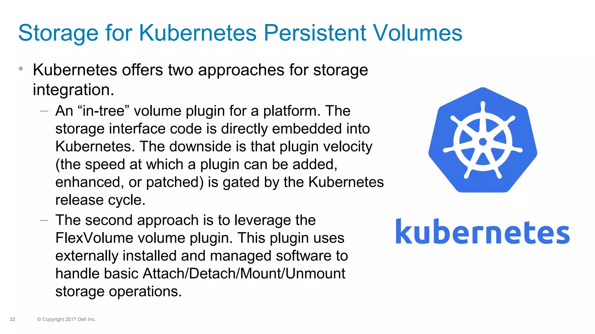 © Copyright 2017 Dell Inc.32
Storage for Kubernetes Persistent Volumes
• Kubernetes offers two approaches for storage
integration.
– An “in-tree” volume plugin for a platform. The
storage interface code is directly embedded into
Kubernetes. The downside is that plugin velocity
(the speed at which a plugin can be added,
enhanced, or patched) is gated by the Kubernetes
release cycle.
– The second approach is to leverage the
FlexVolume volume plugin. This plugin uses
externally installed and managed software to
handle basic Attach/Detach/Mount/Unmount
storage operations.
 