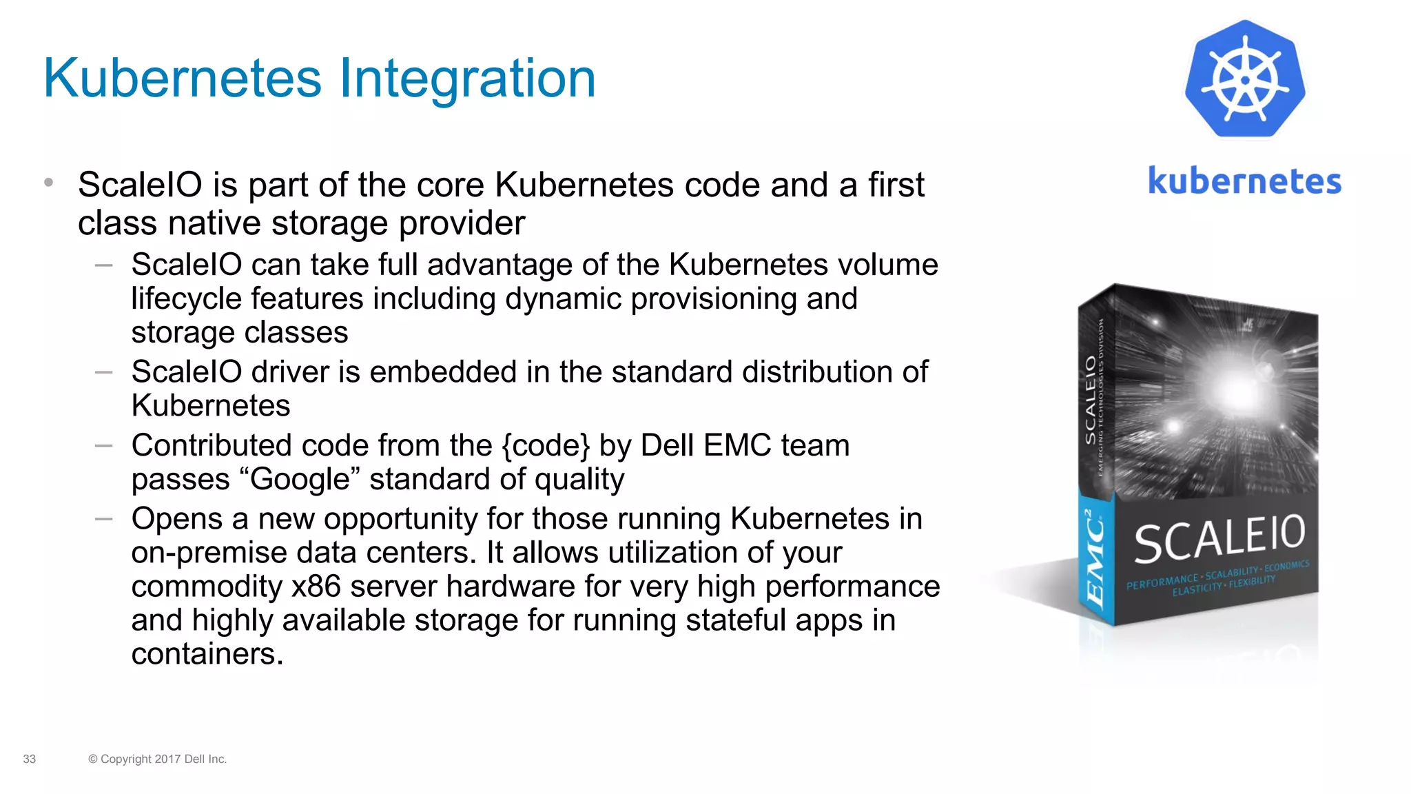 © Copyright 2017 Dell Inc.33
Kubernetes Integration
• ScaleIO is part of the core Kubernetes code and a first
class native storage provider
– ScaleIO can take full advantage of the Kubernetes volume
lifecycle features including dynamic provisioning and
storage classes
– ScaleIO driver is embedded in the standard distribution of
Kubernetes
– Contributed code from the {code} by Dell EMC team
passes “Google” standard of quality
– Opens a new opportunity for those running Kubernetes in
on-premise data centers. It allows utilization of your
commodity x86 server hardware for very high performance
and highly available storage for running stateful apps in
containers.
 