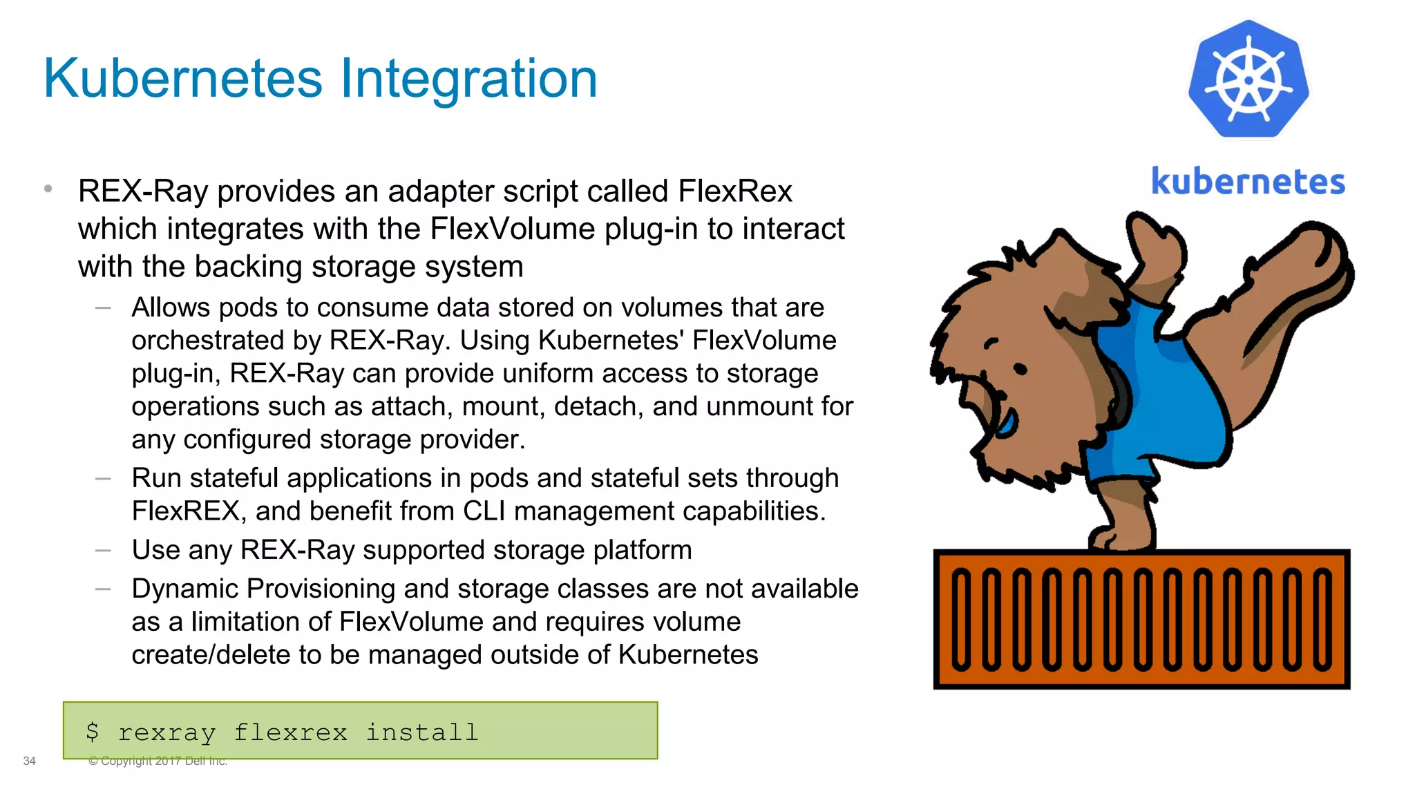 © Copyright 2017 Dell Inc.34
Kubernetes Integration
• REX-Ray provides an adapter script called FlexRex
which integrates with the FlexVolume plug-in to interact
with the backing storage system
– Allows pods to consume data stored on volumes that are
orchestrated by REX-Ray. Using Kubernetes' FlexVolume
plug-in, REX-Ray can provide uniform access to storage
operations such as attach, mount, detach, and unmount for
any configured storage provider.
– Run stateful applications in pods and stateful sets through
FlexREX, and benefit from CLI management capabilities.
– Use any REX-Ray supported storage platform
– Dynamic Provisioning and storage classes are not available
as a limitation of FlexVolume and requires volume
create/delete to be managed outside of Kubernetes
$ rexray flexrex install
 