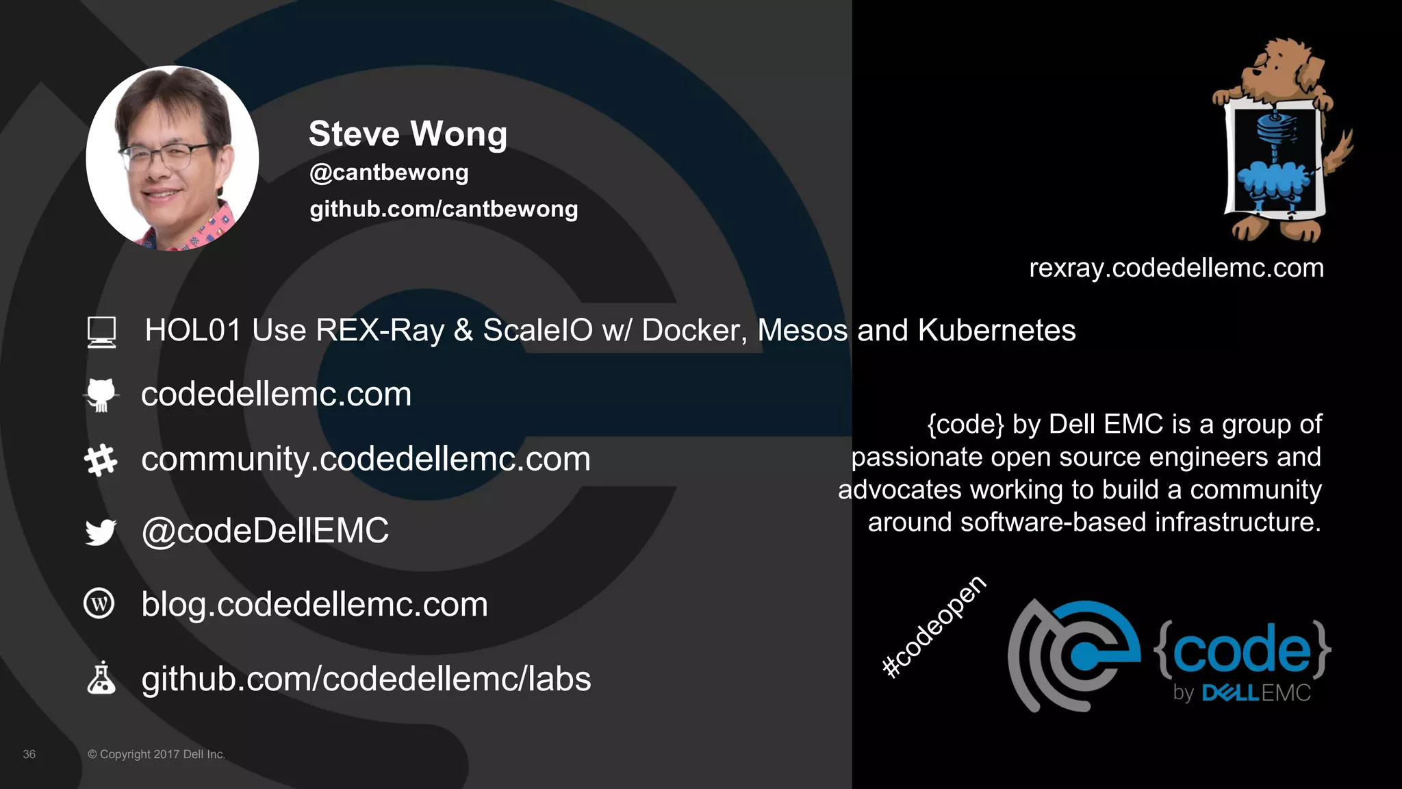 © Copyright 2017 Dell Inc.36
codedellemc.com
community.codedellemc.com
@codeDellEMC
blog.codedellemc.com
{code} by Dell EMC is a group of
passionate open source engineers and
advocates working to build a community
around software-based infrastructure.
rexray.codedellemc.com
github.com/codedellemc/labs
Steve Wong
@cantbewong
github.com/cantbewong
#codeopen
HOL01 Use REX-Ray & ScaleIO w/ Docker, Mesos and Kubernetes
 