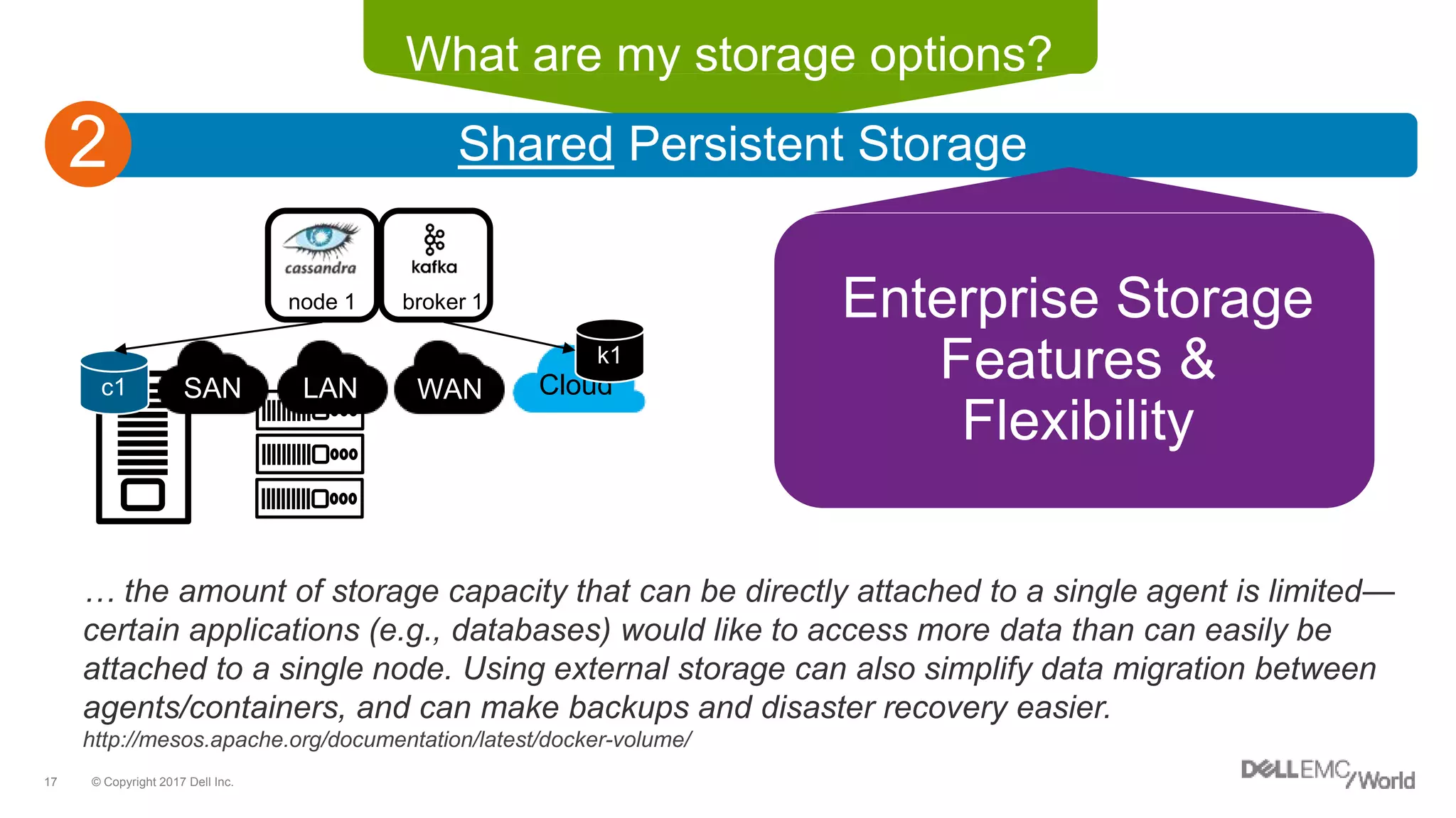 © Copyright 2017 Dell Inc.17
What are my storage options?
Shared Persistent Storage2
node 1 broker 1
c1 SAN LAN WAN Cloud
k1
… the amount of storage capacity that can be directly attached to a single agent is limited—
certain applications (e.g., databases) would like to access more data than can easily be
attached to a single node. Using external storage can also simplify data migration between
agents/containers, and can make backups and disaster recovery easier.
http://mesos.apache.org/documentation/latest/docker-volume/
Enterprise Storage
Features &
Flexibility
 
