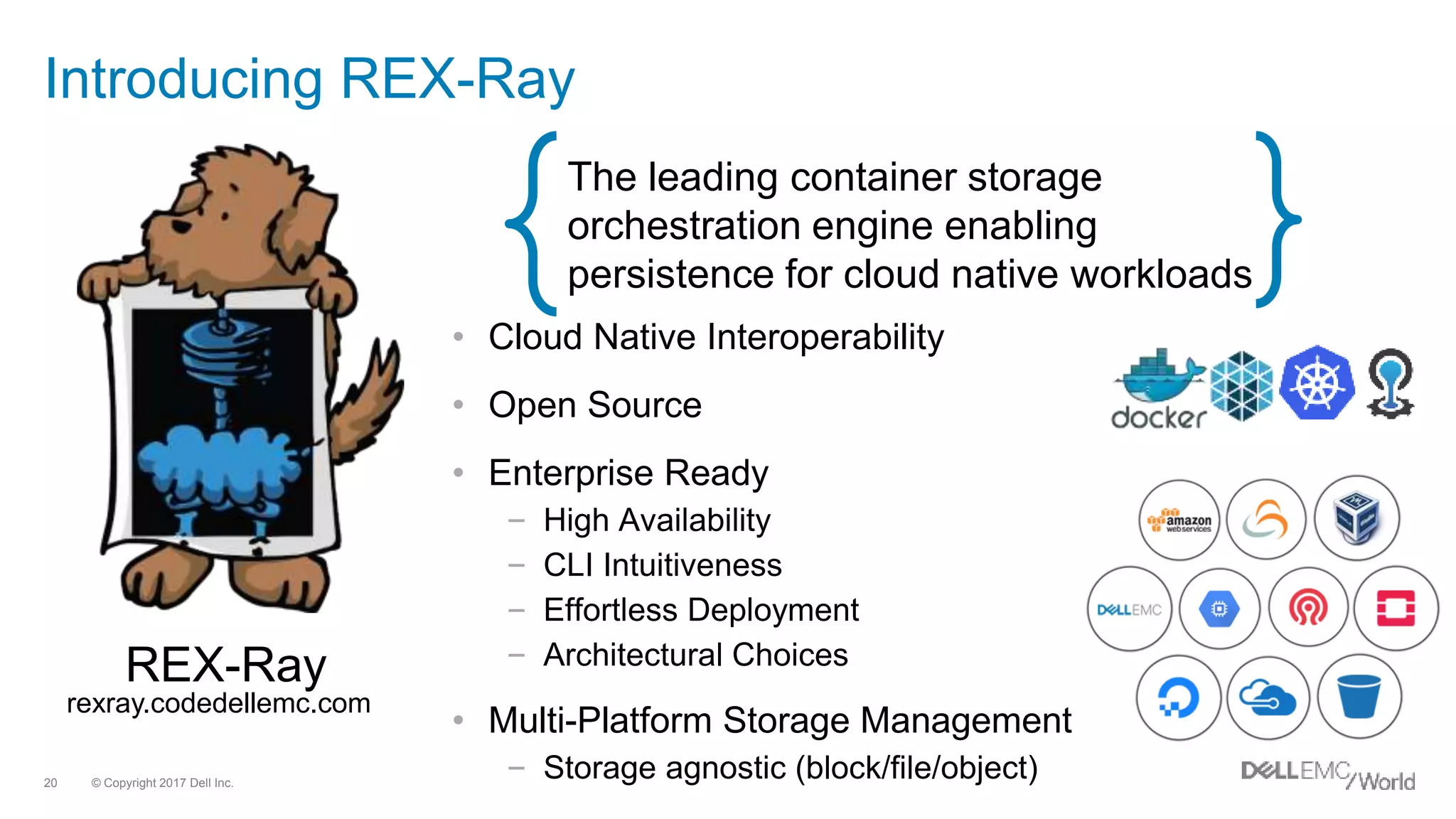 © Copyright 2017 Dell Inc.20
Introducing REX-Ray
REX-Ray
The leading container storage
orchestration engine enabling
persistence for cloud native workloads
rexray.codedellemc.com
• Cloud Native Interoperability
• Open Source
• Enterprise Ready
– High Availability
– CLI Intuitiveness
– Effortless Deployment
– Architectural Choices
• Multi-Platform Storage Management
– Storage agnostic (block/file/object)
 