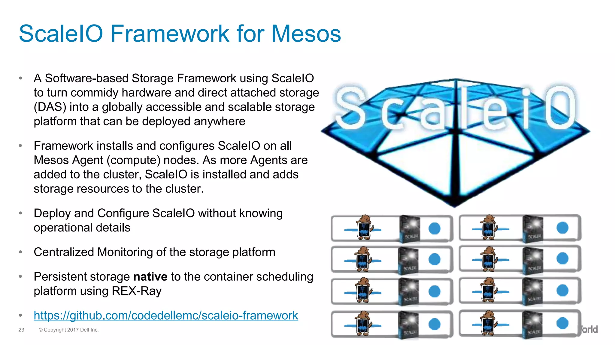 © Copyright 2017 Dell Inc.23
ScaleIO Framework for Mesos
• A Software-based Storage Framework using ScaleIO
to turn commidy hardware and direct attached storage
(DAS) into a globally accessible and scalable storage
platform that can be deployed anywhere
• Framework installs and configures ScaleIO on all
Mesos Agent (compute) nodes. As more Agents are
added to the cluster, ScaleIO is installed and adds
storage resources to the cluster.
• Deploy and Configure ScaleIO without knowing
operational details
• Centralized Monitoring of the storage platform
• Persistent storage native to the container scheduling
platform using REX-Ray
• https://github.com/codedellemc/scaleio-framework
 
