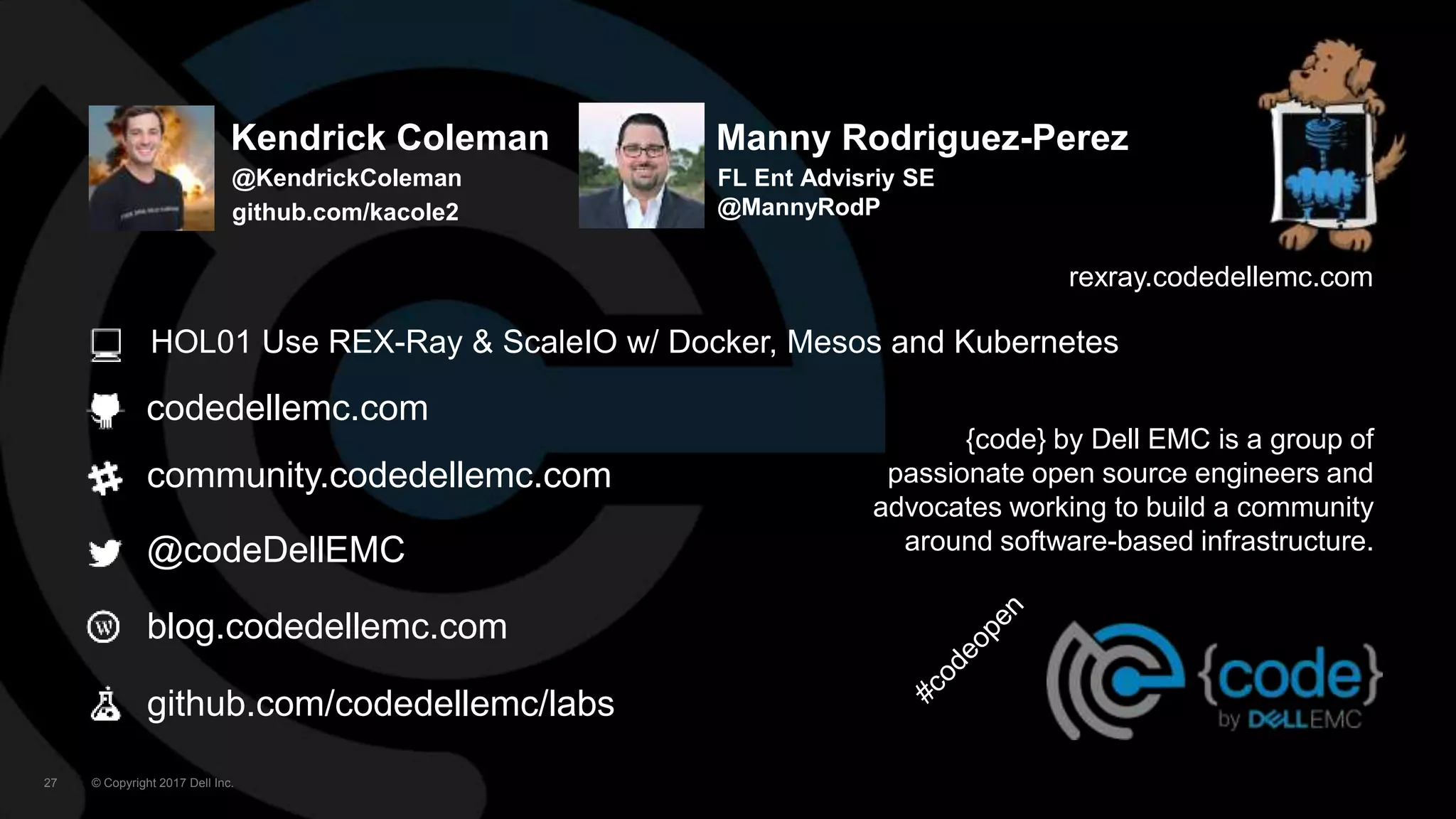 © Copyright 2017 Dell Inc.27
codedellemc.com
community.codedellemc.com
@codeDellEMC
blog.codedellemc.com
{code} by Dell EMC is a group of
passionate open source engineers and
advocates working to build a community
around software-based infrastructure.
rexray.codedellemc.com
github.com/codedellemc/labs
HOL01 Use REX-Ray & ScaleIO w/ Docker, Mesos and Kubernetes
Kendrick Coleman
@KendrickColeman
github.com/kacole2
Manny Rodriguez-Perez
FL Ent Advisriy SE
@MannyRodP
 