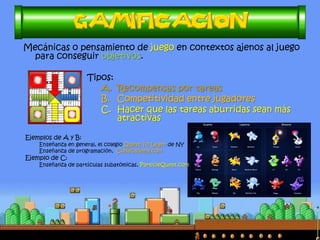 Mecánicas o pensamiento de juego en contextos ajenos al juego
para conseguir objetivos.
Tipos:
A. Recompensas por tareas
B. Competitividad entre jugadores
C. Hacer que las tareas aburridas sean más
atractivas
Ejemplos de A y B:
Enseñanza en general, el colegio Quest To Learn de NY
Enseñanza de programación, Codecademy.com
Ejemplo de C:
Enseñanza de partículas subatómicas, ParticleQuest.com
 