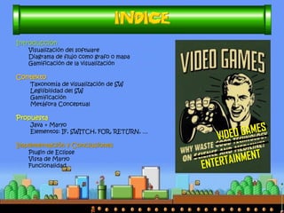 Introducción
Visualización del software
Diagrama de flujo como grafo o mapa
Gamificación de la visualización
Contexto
Taxonomía de visualización de SW
Legilibilidad del SW
Gamificación
Metáfora Conceptual
Propuesta
Java + Maryo
Elementos: IF, SWITCH, FOR, RETURN, …
Implementación y Conclusiones
Plugin de Eclipse
Vista de Maryo
Funcionalidad
 
