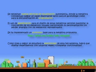 Se necesitan nuevas técnicas de visualización automática, donde la metáfora
conceptual juegue un papel importante tanto para el aprendizaje como
para la documentación en programación.
El uso de gamificación para el diseño de estas metáforas permite maximizar la
concreción de los elementos visuales (permitiendo su personalización) sin
perder analogía con los elementos representados.
Se ha implementado un prototipo base para la metáfora propuesta.
https://github.com/javiplay/code-reimagined
Como línea a seguir se estudiará la efectividad de esta herramienta, habrá que
diseñar experimentos con usuarios reales y completar funcionalidad.
 