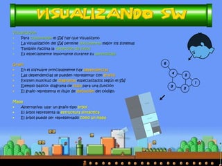 Visualización
• Para comprender el SW hay que visualizarlo
• La visualización del SW permite documentar mejor los sistemas
• También facilita la detección de fallos
• Es especialmente importante durante su aprendizaje
Grafo
• En el software principalmente hay dependencias
• Las dependencias se pueden representar con grafos
• Existen multitud de diagramas especializados según el SW
• Ejemplo básico: diagrama de flujo para una función
• El grafo representa el flujo de ejecución del código.
Mapa
• Alternativa: usar un grafo tipo árbol
• El árbol representa la estructura sintáctica
• El árbol puede ser representado como un mapa
 