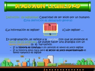 Definición de legibilidad: Capacidad de ser leído por un humano.
(Esta definición es demasiado general)
¿La información es legible? ¿Cuán legible? …
En programación, se refiere a la claridad con que se entiende el
texto de un programa. Se puede hacer una analogía con un
texto lingüístico (p. ej. narrativo):
– Si la historia es confusa o sin sentido el texto es poco legible
– Si la historia está clara pero el lector es poco experimentado el
texto tampoco es legible
Si
No
 
