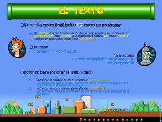 Diferencia texto lingüístico VS texto de programa:
• El mensaje o la historia del texto de un programa está en un contexto
computacional muy distante a la experiencia natural del lector humano.
• Porque en realidad el texto tiene dos lectores:
El humano
(incluyendo al propio autor)
La máquina
(lector privilegiado que lo entiende
perfectamente)
Opciones para mejorar la legibilidad:
1. Acercar el mensaje al lector (enfoque constructivista)
Se presupone que el lector humano en algún momento se encontrará
cómodo en el lenguaje de la máquina)
2. Acercar el lector al mensaje (enfoque conductista)
Es necesario mejorar la experiencia del lector al usar el lenguaje de la
máquina
 