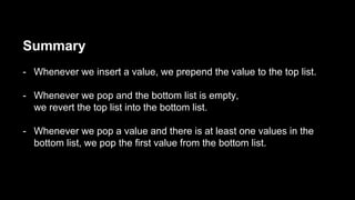 Summary
- Whenever we insert a value, we prepend the value to the top list.
- Whenever we pop and the bottom list is empty,
we revert the top list into the bottom list.
- Whenever we pop a value and there is at least one values in the
bottom list, we pop the first value from the bottom list.
 