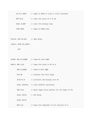 JB P3.1,BACK // jumps to BACK if echo is still available
MOV R4,A // saves the value of A to R4
ACALL DLOOP // calls the display loop
SJMP MAIN // jumps to MAIN loop
DELAY1: MOV R6,#2D // 10uS delay
LABEL1: DJNZ R6,LABEL1
RET
DLOOP: MOV R5,#100D // loads R5 with 100D
BACK1: MOV A,R4 // loads the value in R4 to A
MOV B,#100D // loads B with 100D
DIV AB // isolates the first digit
SETB P1.0 // activates LED display unit D1
ACALL DISPLAY // calls DISPLAY subroutine
MOV P0,A // moves digit drive pattern for 1st digit to P0
ACALL DELAY // 1mS delay
ACALL DELAY
MOV A,B // moves the remainder of 1st division to A
 