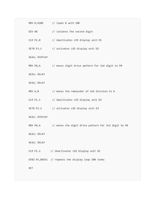 MOV B,#10D // loads B with 10D
DIV AB // isolates the second digit
CLR P1.0 // deactivates LED display unit D1
SETB P1.1 // activates LED display unit D2
ACALL DISPLAY
MOV P0,A // moves digit drive pattern for 2nd digit to P0
ACALL DELAY
ACALL DELAY
MOV A,B // moves the remainder of 2nd division to A
CLR P1.1 // deactivates LED display unit D2
SETB P1.2 // activates LED display unit D3
ACALL DISPLAY
MOV P0,A // moves the digit drive pattern for 3rd digit to P0
ACALL DELAY
ACALL DELAY
CLR P1.2 // deactivates LED display unit D3
DJNZ R5,BACK1 // repeats the display loop 100 times
RET
 