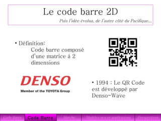 Le code barre 2D Définition: Code barre composé  d’une matrice à 2 dimensions Puis l’idée évolua, de l’autre côté du Pacifique... 1994 : Le QR Code est développé par Denso-Wave Perspectives Modèles éco et applications Marché Code Barre 2D Code Barre 