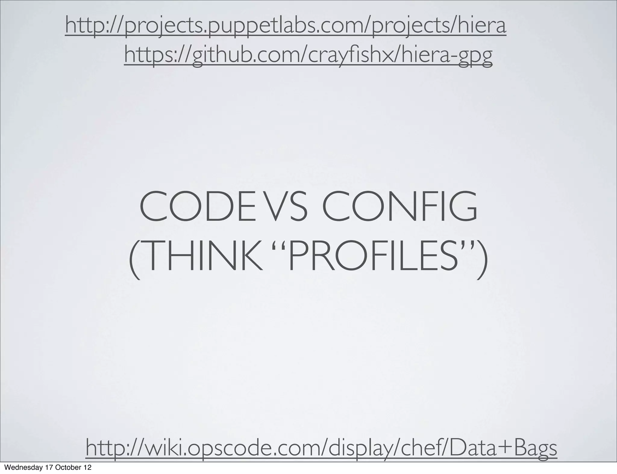 http://projects.puppetlabs.com/projects/hiera
                      https://github.com/crayﬁshx/hiera-gpg




                           CODE VS CONFIG
                          (THINK “PROFILES”)



                     http://wiki.opscode.com/display/chef/Data+Bags
Wednesday 17 October 12
 