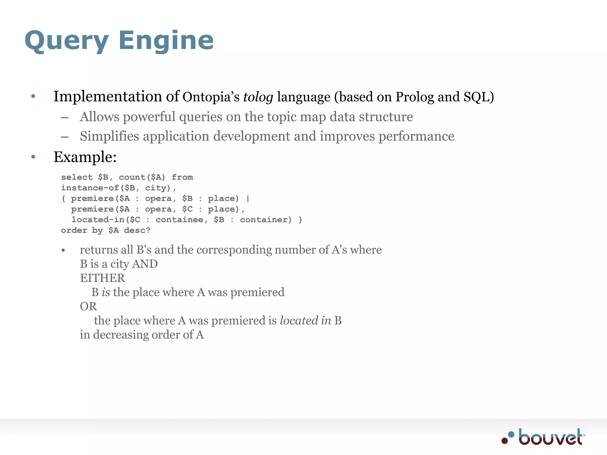 Query EngineImplementation of Ontopia’s tolog language (based on Prolog and SQL)Allows powerful queries on the topic map data structureSimplifies application development and improves performanceExample:select $B, count($A) from instance-of($B, city),{ premiere($A : opera, $B : place) |   premiere($A : opera, $C : place),   located-in($C : containee, $B : container) } order by $A desc?returns all B's and the corresponding number of A's whereB is a city ANDEITHER	B is the place where A was premieredOR	 the place where A was premiered is located in B in decreasing order of ATMSyncConfigurable module for synchronizing one TM against anotherdefine subset of source TM to sync (using tolog)define subset of target TM to sync (using tolog)the module handles the restCan also be used with non-TM sourcescreate a non-updating conversion from the source to some TM formatthen use TMSync to sync against the converted TM instead of directly against the source