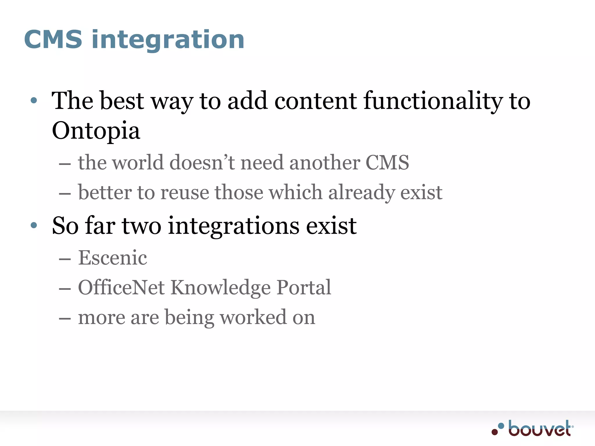 ImplementationA CMS event listenerthe listener creates topics for new CMS articles, folders, etcthe mapping is basically the design of the ontology used by this listenerPresentation integrationit must be possible to list all topics attached to an articleconversely, it must be possible to list all articles attached to a topichow close the integration needs to be here will vary, as will the difficulty of the integrationUser interface integrationit needs to be possible to attach topics to an article from within the normal CMS user interfacethis can be quite trickySearch integrationthe Topic Maps search needs to also search content in the CMScan be achieved by writing a tolog plug-in