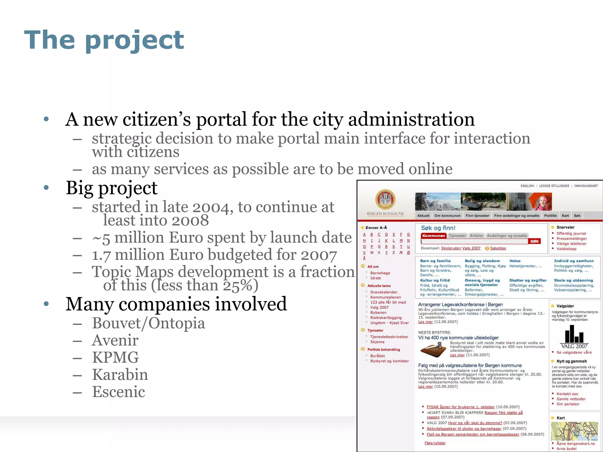 The projectA new citizen’s portal for the city administrationstrategic decision to make portal main interface for interaction with citizensas many services as possible are to be moved onlineBig projectstarted in late 2004, to continue at 							least into 2008~5 million Euro spent by launch date1.7 million Euro budgeted for 2007Topic Maps development is a fraction 							of this (less than 25%)Many companies involvedBouvet/OntopiaAvenirKPMGKarabinEscenic