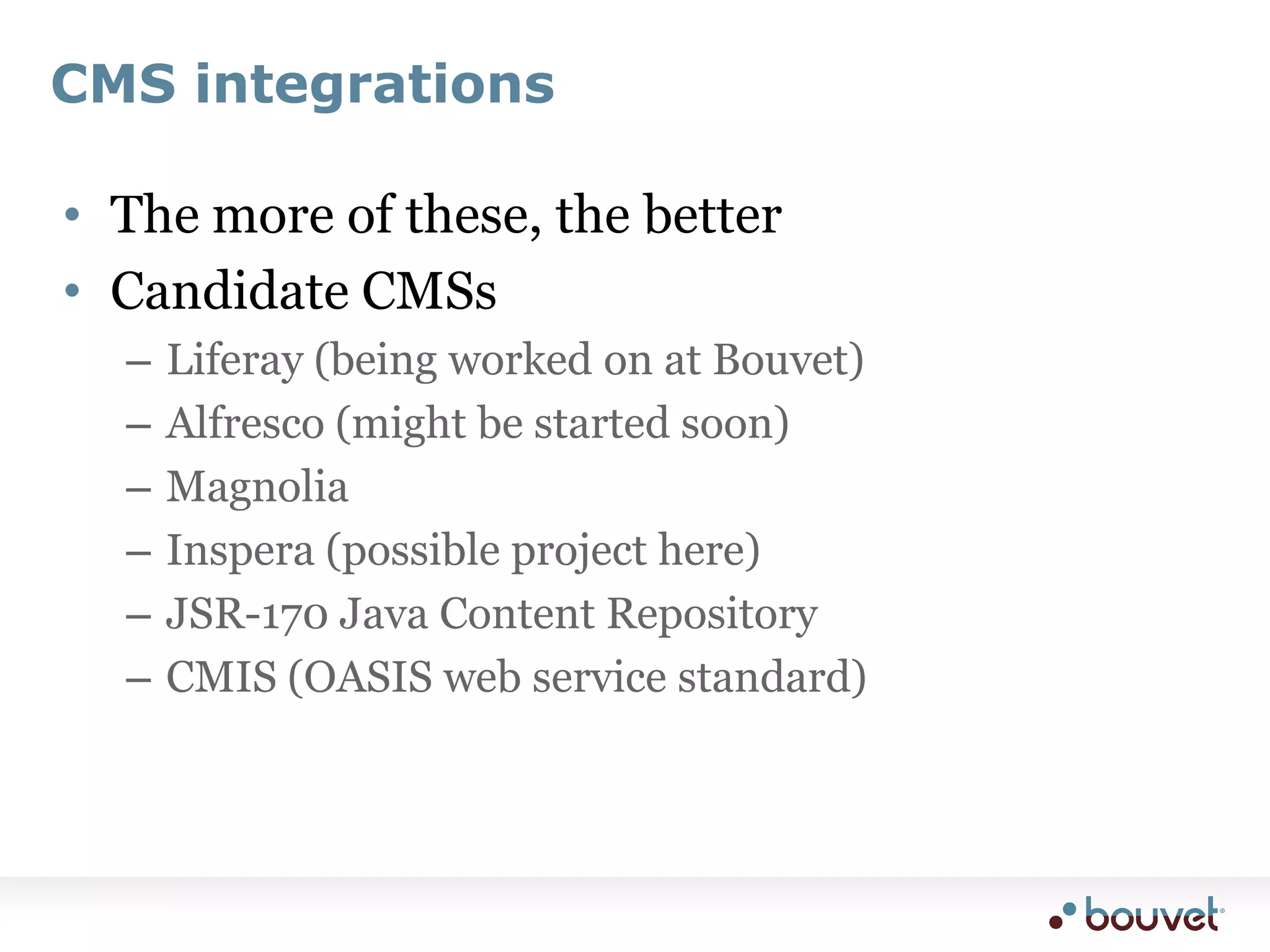 CMS integrationsThe more of these, the betterCandidate CMSsLiferay (being worked on at Bouvet)Alfresco (might be started soon)MagnoliaInspera (possible project here)JSR-170 Java Content RepositoryCMIS (OASIS web service standard)