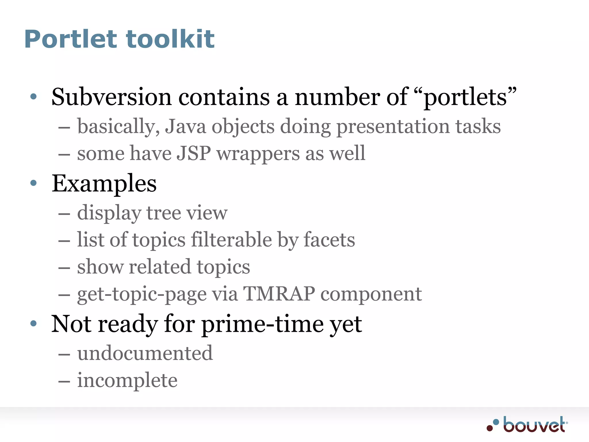 Portlet toolkitSubversion contains a number of “portlets”basically, Java objects doing presentation taskssome have JSP wrappers as wellExamplesdisplay tree viewlist of topics filterable by facetsshow related topicsget-topic-page via TMRAP componentNot ready for prime-time yetundocumentedincomplete