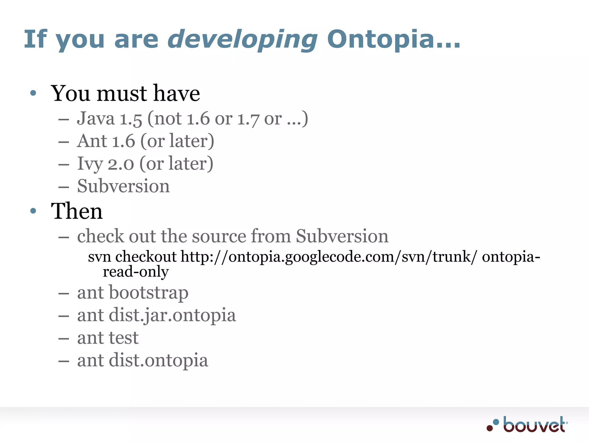 If you are developing Ontopia...You must haveJava 1.5 (not 1.6 or 1.7 or ...)Ant 1.6 (or later)Ivy 2.0 (or later)SubversionThencheck out the source from Subversionsvn checkout http://ontopia.googlecode.com/svn/trunk/ ontopia-read-onlyant bootstrapant dist.jar.ontopiaant testant dist.ontopia