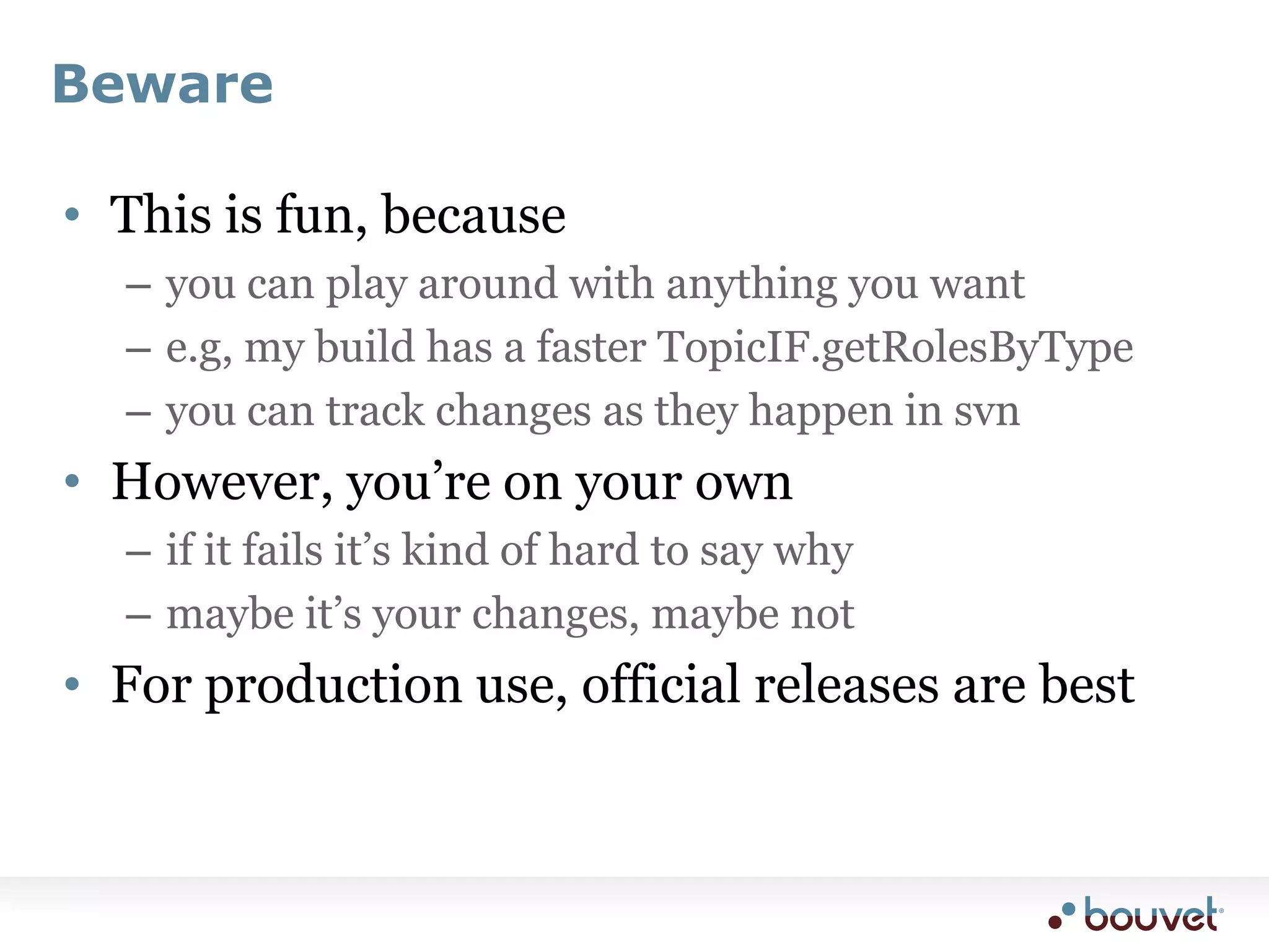 BewareThis is fun, becauseyou can play around with anything you wante.g, my build has a faster TopicIF.getRolesByTypeyou can track changes as they happen in svnHowever, you’re on your ownif it fails it’s kind of hard to say whymaybe it’s your changes, maybe notFor production use, official releases are best