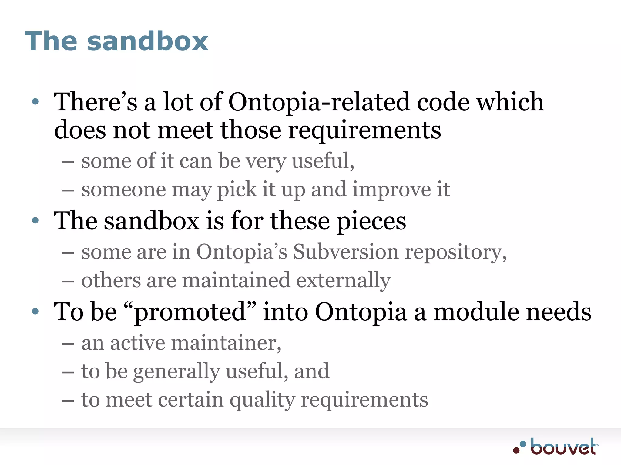 The sandboxThere’s a lot of Ontopia-related code which does not meet those requirementssome of it can be very useful,someone may pick it up and improve itThe sandbox is for these piecessome are in Ontopia’s Subversion repository,others are maintained externallyTo be “promoted” into Ontopia a module needsan active maintainer,to be generally useful, andto meet certain quality requirements